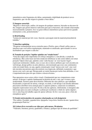 mnemônicos entre fragmentos de idéias, aumentando a habilidade de produzir novos
fragmentos, que vão dar origem às grandes e boas idéias.”

5) Imagens sensoriais
“Registro e observação, análise, de imagens de qualquer natureza, baixadas no decorrer do
dia; imagens que gerem interesse suficiente para que as baixemos, não estando relacionadas
necessariamente a projetos. Isso vai gerar reflexos mnemônicos pouco previsíveis quando
retornarmos a elas, posteriormente.”

6) Brief-feeding
“Leitura do material por três vezes. Imersão e percepção total do material primordial de
trabalho.”

7) Interface updating
“Pesquisar semanalmente novas extensões para o Firefox, para o Gmail, enfim, para as
interfaces que você utiliza regularmente, mantendo-se atualizado, aproveitando os novos
facilitadores que surgem a cada dia.”

8) Tomada de posições / lapidar opiniões em “estado bruto”
“Uma das etapas mais importantes do esforço sinergético é, sem dúvida, o estudo de
referências. Mas como fazer um bom estudo de referências se não somos hábeis em tomar
posições? Quero dizer que, opiniões como ‘acho bacana’ ou ‘esse layout é legal’,
expressam sentimentos válidos, mas se esses são os únicos atributos que você encontra em
web design, design gráfico ou artes plásticas, está mostrando que esses seus sentimentos
estão em estado bruto, ou seja, aquela comunicação visual ‘mexeu com você’, mas você
não encontra mecanismos para desconstruir essa impressão, definindo exatamente o que
mexeu com você e por que. Design pode ser muito bacana por razões bem definidas, e isso
é importantíssimo para nós que criamos e desenvolvemos.

Para apurarmos nosso senso crítico visual, é fundamental que nos comportemos como
artistas. O design é capítulo fundamental na história da arte, e nós, que vivemos a pós-
modernidade, fazemos parte dessa história. Diferente das artes plásticas, que trabalham
focalizando a expressão do artista, o design, ou ainda, o web design é um desafio diferente:
precisamos distribuir nossa atenção para os aspectos práticos, comerciais ou utilitários,
enquanto expressamos nossa arte. No dia-a-dia das agências, infelizmente, os designers não
têm tempo para essa auto-avaliação e acabam por receberem o rótulo de ‘peões digitais’,
isto é, uma força de trabalho capaz de operar software. Se for o seu caso, puxe o freio de
emergência agora.”

9) Estudo teórico/prático de assuntos relacionados ao web design/arte
“Por rodízio. Exemplo: segunda-feira: tipografia / terça-feira: história da arte / quarta-feira:
programação Flash etc.”

10) Leitura livre recreativa ou vídeo por, pelo menos, 30 minutos
“Videoarte, literatura, poesia, quadrinhos, romance, qualquer tipo de leitura de qualidade.”
 