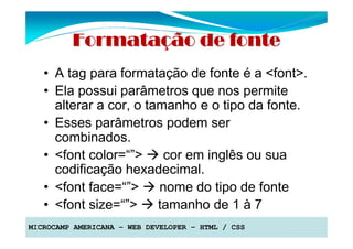 Formatação de fonte
   • A tag para formatação de fonte é a <font>.
   • Ela possui parâmetros que nos permite
     alterar a cor, o tamanho e o tipo da fonte.
   • Esses parâmetros podem ser
     combinados.
   • <font color=“”>     cor em inglês ou sua
     codificação hexadecimal.
   • <font face=“”>     nome do tipo de fonte
   • <font size=“”>     tamanho de 1 à 7
MICROCAMP AMERICANA – WEB DEVELOPER – HTML / CSS
 
