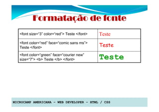 Formatação de fonte
   <font size=“3” color=“red”> Teste </font>   Teste
   <font color=“red” face=“comic sans ms”>
   Teste </font>                               Teste
   <font color=“green” face=“courier new”
   size=“7”> <b> Teste </b> </font>            Teste




MICROCAMP AMERICANA – WEB DEVELOPER – HTML / CSS
 