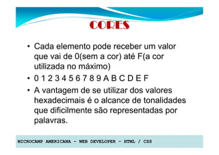 CORES
   • Cada elemento pode receber um valor
     que vai de 0(sem a cor) até F(a cor
     utilizada no máximo)
   • 0123456789ABCDEF
   • A vantagem de se utilizar dos valores
     hexadecimais é o alcance de tonalidades
     que dificilmente são representadas por
     palavras.

MICROCAMP AMERICANA – WEB DEVELOPER – HTML / CSS
 