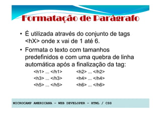 Formatação de Parágrafo
   • É utilizada através do conjunto de tags
     <hX> onde x vai de 1 até 6.
   • Formata o texto com tamanhos
     predefinidos e com uma quebra de linha
     automática após a finalização da tag:
          <h1> ... </h1>      <h2> ... </h2>
          <h3> ... </h3>      <h4> ... </h4>
          <h5> ... </h5>      <h6> ... </h6>


MICROCAMP AMERICANA – WEB DEVELOPER – HTML / CSS
 