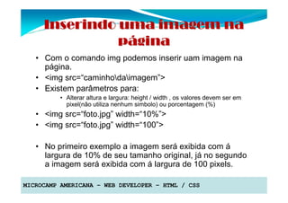 Inserindo uma imagem na
               página
   • Com o comando img podemos inserir uam imagem na
     página.
   • <img src=“caminhodaimagem”>
   • Existem parâmetros para:
          • Alterar altura e largura: height / width , os valores devem ser em
            pixel(não utiliza nenhum simbolo) ou porcentagem (%)
   • <img src=“foto.jpg” width=“10%”>
   • <img src=“foto.jpg” width=“100”>

   • No primeiro exemplo a imagem será exibida com á
     largura de 10% de seu tamanho original, já no segundo
     a imagem será exibida com á largura de 100 pixels.

MICROCAMP AMERICANA – WEB DEVELOPER – HTML / CSS
 