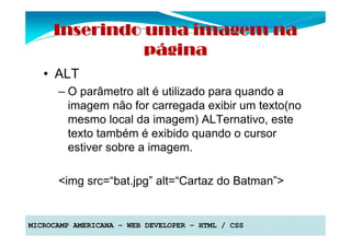 Inserindo uma imagem na
               página
   • ALT
      – O parâmetro alt é utilizado para quando a
        imagem não for carregada exibir um texto(no
        mesmo local da imagem) ALTernativo, este
        texto também é exibido quando o cursor
        estiver sobre a imagem.

      <img src=“bat.jpg” alt=“Cartaz do Batman”>


MICROCAMP AMERICANA – WEB DEVELOPER – HTML / CSS
 