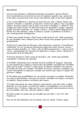 RESUMINDO

Um dos mais telentosos e brilhantes ilustradores brasileiros, Renato Alarcão
(www.renatoalarcao.com.br) tem em seu site algumas sugestões que, apesar de
serem ditas em geral neste Guia, ficam concentradas aqui em um texto seguido:

1) Vá a boas bibliotecas e procure por bons livros de arte e artistas. Estude não
somente o desenho, a anatomia, perspectiva e técnicas de pintura. Veja os grandes
artistas, descubra aqueles com os quais você mais se identifica, e estude-os. Não
restrinja sua cultura visual. Vá além das revistas de quadrinhos, mangá, tatuagens,
grafitti, desenhos animados, etc. Amplie o leque e conheça outras linguagens no
mundo das artes plásticas, tanto os clássicos, quanto os primitivos ou mesmo a
arte contemporânea não-figurativa.

2) Visite uma grande livraria e fique horas vendo livros de arte. Visite exposições
de arte (qualquer uma). Enriqueça sua cultura visual. Esta pesquisa pode ser feita
gratuitamente.

3) Inscreva-se numa lista de discussão sobre ilustração na internet. Aconselhamos
o Ilustrasite, lá você encontrará informações muito úteis sobre técnicas, preços,
como encontrar trabalho, etc. Visite o site da SIB frequentemente, e veja na seção
"News" oportunidades de concursos de ilustração e cartum, cursos, exposições e
lançamentos de livros ilustrados.

4) Procure informar-se sobre cursos de desenho e arte. Tenha uma profunda
curiosidade e interesse em aprender.

5) Trabalhe arduamente para construir um bom portfolio de imagens. Apresente-
as com organização e limpeza. Jamais tenha um portfolio com ilustrações em folhas
soltas (ou em papel "Chamex"), numa pasta de plástico ondulado com adesivos
de bandas de rock, por exemplo. Não limite sua técnica somente a trabalhos com
caneta esferográfica ou lápis por exemplo, por maiores que sejam os elogios dos
parentes e amigos.

6) Não limite suas possibilidades de crescimento em todos os sentidos. Mantenha
sua cabeça funcionando e não pare de pensar e trabalhar até chegar a um plano
ou objetivo. Depois ponha-o em prática por etapas.

7) É muito importante que numa primeira apresentação, seja uma visita a algum
ilustrador ou a um cliente em potencial, manter a tranquilidade e ter um discurso
bastante claro. O talento é algo que deve ser expressado silenciosamente através
do seu trabalho. Para isso é preciso estudar e muito.

8) Tenha sempre em mente que seu trabalho tem um valor, e você vive dele.
Valorize-se.

Para ser um bom ilustrador são necessários anos de estudo. Começe agora.


                                        10
 