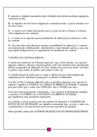 II - somente se admitirá transmissão total e definitiva dos direitos mediante estipulação
contratual escrita;

III - na hipótese de não haver estipulação contratual escrita, o prazo máximo será
de cinco anos;

IV - a cessão será válida unicamente para os país em que se firmou o contrato,
salvo estipulação em contrário;

V - a cessão só se operará para modalidades de utilização já existentes à data
do contrato;

VI - não havendo especificações quanto a modalidade de utilização, o contrato
será interpretado restritivamente, entendendo-se como limitada apenas a uma que
seja aquela indispensável ao cumprimento da finalidade do contrato.”


O MOTIVO DA CLÁUSULA ESPECIAL

O motivo da existência da Cláusula Especial é que vários clientes, em especial
algumas editoras, adotam contratos-padrão onde são incluídos ítens abrangendo
direitos exagerados de utilização da obra, muitas vezes para uso eterno, em todos
os países, para todas as mídias, para todos os fins, etc.

A Cláusula Especial existe para se evitar a utilização para além daquilo que
originalmente foi solicitado, protegendo os direitos do ilustrador.

O termo CCDA é bastante utilizado entre as grandes empresas, em especial as
editoras e significa CONTRATO de CESSÃO de DIREITOS AUTORAIS. É ambíguo,
pois quer dizer que o autor está CEDENDO, isto é, DANDO sua obra.

Um termo mais transparente à finalidade, e que poderia perfeitamente substituir
o anterior é CONTRATO de CONCESSÃO de DIREITOS AUTORAIS,
que significaria uma permissão temporária.

Na verdade o nome perfeito para um contrato de ilustrador é CONTRATO DE
LICENÇA DE USO DE IMAGEM, que significa exatamente isso, ou seja, o autor tem
a propriedade e dá uma licença para um uso específico da imagem.

Mais específico ainda seria CONTRATO DE LICENÇA DE USO DE IMAGEM ILUSTRADA.




                                            39
 