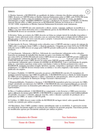TERMOS:                                                                                                2
1) Direitos Autorais: o ILUSTRADOR, na qualidade de titular e detentor dos direitos autorais sobre a
OBRA, licencia ao CLIENTE todos os Direitos Autorais Patrimoniais sobre a OBRA, pelo TOTAL FEE nesta
carta estipulado, dentro e fora do território nacional, por número ilimitado de vezes, nos limites
determinados a seguir: MATERIAL IMPRESSO (encarte e divulgação do mesmo) e INTERNET. Os Direitos
Autorais Morais sobre a OBRA pertencem ao ILUSTRADOR conforme Lei Federal de nº 9610 de
19/02/1998, respeitados os Direitos Autorais Patrimoniais licenciados neste instrumento.

2) Alterações: O CLIENTE não está autorizado a alterar, anotar, comentar, melhorar ou modificar a
OBRA e/ou criar obras derivadas sem o consentimento prévio do ILUSTRADOR. Para tais execuções, o
ILUSTRADOR deverá ser novamente contratado.

3) Revisões: Todas as revisões da OBRA deverão ser feitas no estágio inicial do trabalho (rascunhos e
layouts). Custos adicionais serão cobrados caso as correções feitas após o estágio inicial reflitam nova
direção para a obra ou um novo conceito para o projeto. Correções deverão ser feitas apenas pelo
ILUSTRADOR, ou com sua aprovação.

4) Antecipação de Prazos: Adicionais serão cobrados caso o CLIENTE antecipe o prazo de entrega da
OBRA entre a aceitação desta CARTA e o final da produção. Cinquenta por cento (50%) do TOTAL FEE
indicado nesta CARTA deverá ser pago pelo CLIENTE perante notificação de antecipação durante sua
produção.

5) Cancelamento, Adiamento e Kill Fees: Adicionais de cancelamento/adiamento serão cobrados
baseados no montante de trabalho feito durante ou após o seu término da OBRA.             - Cinquenta
por cento (50%) do TOTAL FEE indicado nesta CARTA deverá ser pago pelo CLIENTE perante notificação
de cancelamento/adiamento durante sua produção.                          - Cem por cento (100%) do
TOTAL FEE indicado nesta CARTA deverá ser pago pelo CLIENTE perante notificação de
cancelamento/adiamento após o término do trabalho do ILUSTRADOR. Com o cancelamento do projeto,
todas as concessões expressas acima serão canceladas e todos os direitos permanecerão com o
ILUSTRADOR, incluindo rascunhos (roughs/sketches), layouts, composites e quaisquer outros materiais
preliminares. O CLIENTE deverá retornar todas as mídias e/ou artes originais e não manter o material
publicado em arquivo.

6) Cópias e Portifolio: O CLIENTE concorda em prover o ILUSTRADOR com três (3) exemplares de
qualquer material impresso cuja OBRA foi publicada. O ILUSTRADOR reserva o direito de incluir imagens
da OBRA em seus portifolios impresso e online e materiais de auto-promoção, além de poder inscrevê-
la em qualquer competição de ilustração/design Nacional e Internacional.

7) Responsabilidades, Permissões e Licenças: O ILUSTRADOR responderá pela boa execução da OBRA,
sempre atendendo aos interesses do CLIENTE. O ILUSTRADOR não será responsabilizado ou onerado
por quaisquer processos ou demandas pela utilização de referências cedidas pelo CLIENTE e/ou seus
representantes.

8) Ética e Confidencialidade: O ILUSTRADOR se compromete a não licenciar a OBRA para terceiros
após a utilização da mesma pelo CLIENTE. O ILUSTRADOR se compromete a manter a total confidencialidade
do trabalho, seu tema e conteúdo, além de seus fins, antes e durante o período de produção até a
publicação da OBRA, se assim o CLIENTE pedir.

9) Créditos: A OBRA deverá conter crédito do ILUSTRADOR em lugar visível, salvo quando firmado
acordo em contrário por ambas as partes.

10) Miscelânea: Esta CARTA constitui o inteiro entendimento entre os envolvidos. A aprovação escrita
ou verbal deste documento implica na aceitação das condições da presente proposta. Seus termos podem
ser modificados apenas por documento assinado por ambas as partes.



           Assinatura do Cliente                                      Sua Assinatura

              Nome de Cliente                                            Seu Nome

                                                   41
 