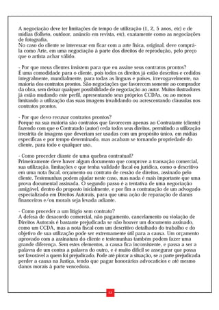 A negociação deve ter limitações de tempo de utilização (1, 2, 5 anos, etc) e de
mídias (folheto, outdoor, anúncio em revista, etc), exatamente como as negociações
de fotografia.
No caso do cliente se interessar em ficar com a arte física, original, deve comprá-
la como Arte, em uma negociação à parte dos direitos de reprodução, pelo preço
que o artista achar válido.

- Por que meus clientes insistem para que eu assine seus contratos prontos?
É uma comodidade para o cliente, pois todos os direitos já estão descritos e cedidos
integralmente, mundialmente, para todas as línguas e países, irrevogavelmente, na
maioria dos contratos prontos. São negociações que favorecem somente ao comprador
da obra, sem deixar qualquer possibilidade de negociação ao autor. Muitos ilustradores
já estão mudando este perfil, apresentando seus próprios CCDAs, ou ao menos
limitando a utilização das suas imagens invalidando ou acrescentando cláusulas nos
contratos prontos.

- Por que devo recusar contratos prontos?
Porque na sua maioria são contratos que favorecem apenas ao Contratante (cliente)
fazendo com que o Contratado (autor) ceda todos seus direitos, permitindo a utilização
irrestrita de imagens que deveriam ser usadas com um propósito único, em mídias
específicas e por tempo determinado, mas acabam se tornando propriedade do
cliente, para todo e qualquer uso.

- Como proceder diante de uma quebra contratual?
Primeiramente deve haver algum documento que comprove a transação comercial,
sua utilização, limitações e que tenha validade fiscal ou jurídica, como o descritivo
em uma nota fiscal, orçamento ou contrato de cessão de direitos, assinado pelo
cliente. Testemunhas podem ajudar neste caso, mas nada é mais importante que uma
prova documental assinada. O segundo passo é a tentativa de uma negociação
amigável, dentro do proposto inicialmente, e por fim a contratação de um advogado
especializado em Direitos Autorais, para que uma ação de reparação de danos
financeiros e/ou morais seja levada adiante.

- Como proceder a um litígio sem contrato?
A defesa de desacordo comercial, não pagamento, cancelamento ou violação de
Direitos Autorais é bastante prejudicada se não houver um documento assinado,
como um CCDA, mas a nota fiscal com um descritivo detalhado do trabalho e do
objetivo de sua utilização pode ser extremamente útil para a causa. Um orçamento
aprovado com a assinatura do cliente e testemunhas também podem fazer uma
grande diferença. Sem estes elementos, a causa fica inconsistente, e passa a ser a
palavra de um contra a palavra do outro, e é muito difícil se assegurar que possa
ser favorável a quem foi prejudicado. Pode até piorar a situação, se a parte prejudicada
perder a causa na Justiça, tendo que pagar honorários advocatícios e até mesmo
danos morais à parte vencedora.



                                           52
 