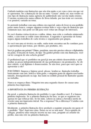Cuidado também com ilustrações que não têm muito a ver com a área em que vai
se apresentar. Ter a ilustração de um ou outro “Conan” ainda vai, mas vender só
esse tipo de ilustração numa agência de publicidade não vai dar muito retorno.
O mesmo aconteceria numa editora de livros infantis, por isso tente ser coerente,
e se possível, variado no tema.

Se pretende trabalhar com uma editora em especial, antes de levar os seu portfolio
passe numa banca, compre algumas revistas deles e veja o tipo de ilustração que
costumam usar, isso pode ser útil para você evitar um choque de interesses.

Se você domina várias técnicas e estilos, ótimo, mas evite a confusão misturando
estilos, e não tente se exibir como showman. A sugestão é apresentar de forma
segura alguns trabalhos de cada técnica e organizados por grupos.

Se você tem uma só técnica ou estilo, então tente encontrar um fio condutor para
a apresentação (por temas, por clientes, por produtos, etc).

Você já ganhou um prêmio? Ótimo, parabéns, mas não precisa colocar o diplominha
na pasta. É forçada de barra, do tipo "Eu ganhei prêmio com esta ilustração, você
vai ter coragem de não achá-la genial?"

O profissional que vê portfolios em geral já tem um critério desenvolvido e sabe
avaliar as peças independentemente de sua performance em premiações. Se ele
tiver critério, o tal diploma é desnecessário. Se não tiver, para que você quer se
apresentar a ele?

POR ÚLTIMO: limpeza e higiene geral, please. Lembre-se, ilustrador trabalha
basicamente com arte, beleza e bom gosto, e ninguém gosta de alguém sem banho
tomado, desorganizado ou sujo. Isso tanto no sentido pessoal do ilustrador quanto
no trabalho.

Nunca se esqueça disso: Ninguém tem uma segunda chance de causar uma
primeira boa impressão.

A IMPORTÂNCIA DA PRIMEIRA ILUSTRAÇÃO

Em geral, a primeira ilustração do portfolio é o que classifica você. É a famosa
primeira impressão. Se a primeira ilustração for boa, as que se seguirem vão
apenas ter que reforçar isto. Se for ruim, caberá às outras a hercúlea tarefa de
reverter uma má impressão inicial. Viu a responsa? Viu a diferença? Carinho com
a primeira ilustração.

Idealmente, a primeira ilustração deve produzir a seguinte sensação em quem vê
o portfolio: "Epa! Aqui tem coisa. Deixa eu ver se tem mais". Peça opinião de
colegas, promova uma votação secreta na sua casa, pergunte ao zelador do
prédio, mas não erre na primeira ilustração.


                                         8
 