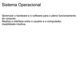 Sistema Operacional Gerenciar o hardware e o software para o pleno funcionamento do conjunto. Realiza a interface entre o usuário e o computador. Usabilidade intuitiva. 