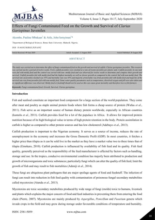 Mediterranean Journal of Basic and Applied Sciences (MJBAS)
Volume 4, Issue 3, Pages 10-17, July-September 2020
ISSN: 2581-5059 www.mjbas.com
10
Effects of Fungi Contaminated Feed on the Growth and Survival of Clarias
Gariepinus Juveniles
Akombo, Pauline Mbakaan1
& Atile, John Iornyiman1
*
1
Department of Biological Sciences, Benue State University, Makurdi, Nigeria.
DOI: 10.46382/MJBAS.2020.4302
Article Received: 09 June 2020 Article Accepted: 13 August 2020 Article Published: 30 August 2020
Introduction
Fish and seafood constitute an important food component for a large section of the world population. They come
after meat and poultry as staple animal protein foods where fish forms a cheap source of protein (Wafaa et al.,
2011). Fish serve as an important source of human dietary protein worldwide, especially in African countries
(kumolu et al., 2011). Catfish provides food for a lot of the populace in Africa. It allows for improved protein
nutrition because of its high biological value in terms of high protein retention in the body. Protein assimilation in
catfish is higher as compared to other protein sources and has low cholesterol (Adebayo et al., 2013).
Catfish production is important to the Nigerian economy. It serves as a source of income, reduces the rate of
unemployment in the economy and increases the Gross Domestic Profit (GDP). In most countries, it fetches a
higher price than tilapia as it can be sold live in the market as they have a market value two to three times that of
tilapia (Emokaro, 2010). Catfish production is influenced by availability of fish feed and its quality. Fish feed
quality, generally perceived as the responsibility of the feed manufacturer is affected by factors such as handling,
storage and use. In the tropics, conducive environmental condition has majorly been attributed to production and
growth of microorganisms and toxic substances; particularly fungi which can alter the quality of fish feed, limit the
growth of fish and may result to fish mortalities (Adeniji et al., 2014).
These fungi are ubiquitous plant pathogens that are major spoilage agents of food and feedstuff. The infection of
fungi can result into reduction in fish feed quality with contamination of poisonous fungal secondary metabolites
called mycotoxins (Atanda et al., 2013).
Mycotoxins are toxic secondary metabolites produced by wide range of fungi (molds) toxic to humans, livestock
and plants which explains the major concern of food and feed industries in preventing them from entering the food
chain (Pierre, 2007). Mycotoxins are mainly produced by Aspergillus, Penicillum and Fusarium genera which
invade crops in the field and may grow during storage under favourable conditions of temperature and humidity.
ABSTRACT
The study was carried out to determine the effect of fungi contaminated feed on the growth and survival of catfish, Clarias gariepinus juveniles. This research
was carried out for a period of twelve weeks. Forty catfish juveniles were stocked at a rate of twenty juveniles per plastic tank. Catfish juveniles in one tank
were fed with moldy feed and the control was served with non -moldy feed and was observed for twelve weeks to determine and compare their growth and
survival. Catfish juveniles fed with moldy feed had the highest mortality as well as slower growth as compared to the control fed with non-moldy feed. The
survival rate of juveniles stocked was 55% and mortality rate was 45% and majority of mortality was from juveniles fed with moldy feed and majority of the
survival rate was from juveniles fed with non-moldy feed. Some water quality parameters such as temperature, dissolved oxygen and pH were also taken and
no significant difference was observed. Moldy feed or feedstuff should not be used as this can cause great mortality and therefore loss to fish farmers.
Keywords: Fungi contaminated feed, Growth, Survival, Clarias gariepinus.
 