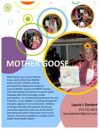 What	better	way	to	learn	Mother	
Goose	poems	than	from	Mother	
Goose	herself!		Children	actively	
participate	by	singing	and	acting	out	
Laurie	L	Deckert	
972-322-0870		
	lauriedeckert@gmail.com	
	
	
some	of	Mother	Goose’s	FAVORITE	rhymes.								
This	entertaining	introduction	to	poetry	builds	
language	skills	and	encourages	crowd	
participation.		As	a	professional	performer	for	over	
2	decades,	Laurie	delights	in	teaching	through	her	
energetic	approach	to	arts	education.		Children	
of	all	ages	will	enjoy	this	dynamic	30	minute	
interactive	experience	with	one	of	the	world’s	
most	beloved	author	of	fairy	tales	and	nursery	
rhymes.	Discounts	available	for	multiple	shows	-
BOOK	YOUR	SHOW	TODAY!
 