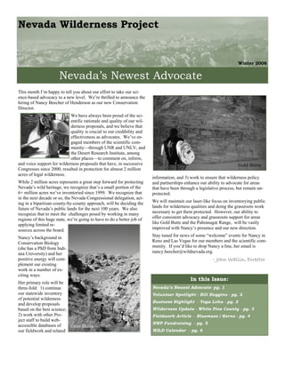 Nevada Wilderness Project


                                                                                                                      Winter 2006


                      Nevada’s Newest Advocate
This month I’m happy to tell you about our effort to take our sci-
ence-based advocacy to a new level. We’re thrilled to announce the
hiring of Nancy Beecher of Henderson as our new Conservation
Director.
                            We have always been proud of the sci-
                            entific rationale and quality of our wil-
                            derness proposals, and we believe that
                            quality is crucial to our credibility and
                            effectiveness as advocates. We’ve en-
                            gaged members of the scientific com-
                            munity—through UNR and UNLV, and
                            the Desert Research Institute, among
                            other places—to comment on, inform,
and voice support for wilderness proposals that have, in successive                                                   Gold Butte
Congresses since 2000, resulted in protection for almost 2 million
acres of legal wilderness.
                                                                        information; and 3) work to ensure that wilderness policy
While 2 million acres represents a great step forward for protecting    and partnerships enhance our ability to advocate for areas
Nevada’s wild heritage, we recognize that’s a small portion of the      that have been through a legislative process, but remain un-
6+ million acres we’ve inventoried since 1999. We recognize that        protected.
in the next decade or so, the Nevada Congressional delegation, act-
ing in a bipartisan county-by-county approach, will be deciding the     We will maintain our laser-like focus on inventorying public
future of Nevada’s public lands for the next 100 years. We also         lands for wilderness qualities and doing the grassroots work
recognize that to meet the challenges posed by working in many          necessary to get them protected. However, our ability to
regions of this huge state, we’re going to have to do a better job of   offer consistent advocacy and grassroots support for areas
applying limited re-                                                    like Gold Butte and the Pahranagat Range, will be vastly
sources across the board.                                               improved with Nancy’s presence and our new direction.

Nancy’s background in                                                   Stay tuned for news of some “welcome” events for Nancy in
Conservation Biology                                                    Reno and Las Vegas for our members and the scientific com-
(she has a PhD from Indi-                                               munity. If you’d like to drop Nancy a line, her email is
ana University) and her                                                 nancy.beecher@wildnevada.org.
positive energy will com-                                                                               - John Wallin, Director
plement our existing
work in a number of ex-
citing ways.
                                                                                            In this Issue:
Her primary role will be
three-fold: 1) continue                                                 Nevada’s Newest Advocate- pg. 1
our statewide inventory                                                 Volunteer Spotlight - Bill Huggins - pg. 2
of potential wilderness
                                                                        Business Highlight - Yoga Loka - pg. 2
and develop proposals
based on the best science;                                              Wilderness Update - White Pine County - pg. 3
2) work with other Pro-                                                 Fieldwork Article - Bluemass / Kerns - pg. 4
ject staff to build web-
                                                                        NWP Fundraising - pg. 5
accessible databases of    Gold Butte
our fieldwork and related                                               WILD Calendar - pg. 6
 