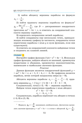 1) íàéòè àáñöèññó âåðøèíû ïàðàáîëû ïî ôîðìóëå
x
b
a0
2
= − ;
2) íàéòè îðäèíàòó âåðøèíû ïàðàáîëû ïî ôîðìóëå1
y
ac b
a
D
a0
2
4
4 4
= = −
−
, ãäå D — äèñêðèìèíàíò êâàäðàòíîãî
òðåõ÷ëåíà ax2
+ bx + c, è îòìåòèòü íà êîîðäèíàòíîé ïëî-
ñêîñòè âåðøèíó ïàðàáîëû;
3) îïðåäåëèòü íàïðàâëåíèå âåòâåé ïàðàáîëû;
4) íàéòè êîîðäèíàòû åùå íåñêîëüêèõ òî÷åê, ïðèíàäëå-
æàùèõ èñêîìîìó ãðàôèêó (â ÷àñòíîñòè, êîîðäèíàòû òî÷êè
ïåðåñå÷åíèÿ ïàðàáîëû ñ îñüþ y è íóëè ôóíêöèè, åñëè îíè
ñóùåñòâóþò);
5) îòìåòèòü íà êîîðäèíàòíîé ïëîñêîñòè íàéäåííûå òî÷êè
è ñîåäèíèòü èõ ïëàâíîé ëèíèåé.
Ïîñòðîéòå ãðàôèê ôóíêöèè f (x) = x2
+ 4x – 5. Èñïîëüçóÿ
ãðàôèê ôóíêöèè, íàéäèòå îáëàñòü åå çíà÷åíèé, ïðîìåæóòêè
âîçðàñòàíèÿ è óáûâàíèÿ, ïðîìåæóòêè çíàêîïîñòîÿíñòâà,
íàèìåíüøåå è íàèáîëüøåå çíà÷åíèÿ ôóíêöèè.
Ðåøåíèå
Äàííàÿ ôóíêöèÿ ÿâëÿåòñÿ êâàäðàòè÷íîé ôóíêöèåé y =
= ax2
+ bx + c, a = 1, b = 4, c = –5. Åå ãðàôèêîì ÿâëÿåòñÿ
ïàðàáîëà, âåòâè êîòîðîé íàïðàâëåíû ââåðõ (a > 0).
Àáñöèññà âåðøèíû ïàðàáîëû x
b
a0
2
4
2
2= = =− − − , îðäè-
íàòà âåðøèíû y0
= f (x0
) = f (–2) = 4 – 8 – 5 = –9.
Ñëåäîâàòåëüíî, òî÷êà (–2; –9) — âåðøèíà ïàðàáîëû.
Íàéäåì òî÷êè ïåðåñå÷åíèÿ ïàðàáîëû ñ îñüþ àáñöèññ:
x2
+ 4x – 5 = 0;
x1
= –5, x2
= 1.
Ñëåäîâàòåëüíî, ïàðàáîëà ïåðåñåêàåò îñü àáñöèññ â òî÷êàõ
(–5; 0) è (1; 0).
1
Ôîðìóëó 0
4
D
a
y = − çàïîìèíàòü íåîáÿçàòåëüíî. Äîñòàòî÷íî âû÷èñ-
ëèòü çíà÷åíèå ôóíêöèè y = ax2
+ bx + c â òî÷êå ñ àáñöèññîé 0
2
.
b
a
x = −
 
