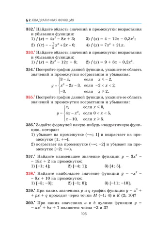 352.•
Íàéäèòå îáëàñòü çíà÷åíèé è ïðîìåæóòêè âîçðàñòàíèÿ
è óáûâàíèÿ ôóíêöèè:
1) f (x) = 4x2
– 8x + 3; 3) f (x) = 4 – 12x – 0,3x2
;
2) f x x x( ) ;= − + −
1
5
2
2 6 4) f (x) = 7x2
+ 21x.
353.•
Íàéäèòå îáëàñòü çíà÷åíèé è ïðîìåæóòêè âîçðàñòàíèÿ
è óáûâàíèÿ ôóíêöèè:
1) f (x) = 2x2
– 12x + 8; 2) f (x) = 9 + 8x – 0,2x2
.
354.•
Ïîñòðîéòå ãðàôèê äàííîé ôóíêöèè, óêàæèòå åå îáëàñòü
çíà÷åíèé è ïðîìåæóòêè âîçðàñòàíèÿ è óáûâàíèÿ:
y
x x
x x x
x
=
− −
− − − < <
−
⎧
⎨
⎪
⎩
⎪
3 2
2 3 2 2
3 2
2
, ,
, ,
, .
åñëè
åñëè
åñëè
m
l
355.•
Ïîñòðîéòå ãðàôèê äàííîé ôóíêöèè, óêàæèòå åå îáëàñòü
çíà÷åíèé è ïðîìåæóòêè âîçðàñòàíèÿ è óáûâàíèÿ:
y
x x
x x x
x x
= − < <
−
⎧
⎨
⎪
⎩
⎪
, ,
, ,
, .
åñëè
åñëè
åñëè
m
l
0
4 0 5
10 5
2
356.•
Çàäàéòå ôîðìóëîé êàêóþ-íèáóäü êâàäðàòè÷íóþ ôóíê-
öèþ, êîòîðàÿ:
1) óáûâàåò íà ïðîìåæóòêå (–∞; 1] è âîçðàñòàåò íà ïðî-
ìåæóòêå [1; +∞);
2) âîçðàñòàåò íà ïðîìåæóòêå (–∞; –2] è óáûâàåò íà ïðî-
ìåæóòêå [–2; +∞).
357.•
Íàéäèòå íàèìåíüøåå çíà÷åíèå ôóíêöèè y = 3x2
–
– 18x + 2 íà ïðîìåæóòêå:
1) [–1; 4]; 2) [–4; 1]; 3) [4; 5].
358.•
Íàéäèòå íàèáîëüøåå çíà÷åíèå ôóíêöèè y = –x2
–
– 8x + 10 íà ïðîìåæóòêå:
1) [–5; –3]; 2) [–1; 0]; 3) [–11; –10].
359.•
Ïðè êàêèõ çíà÷åíèÿõ p è q ãðàôèê ôóíêöèè y = x2
+
+ px + q ïðîõîäèò ÷åðåç òî÷êè M (–1; 4) è K (2; 10)?
360.•
Ïðè êàêèõ çíà÷åíèÿõ a è b íóëÿìè ôóíêöèè y =
= ax2
+ bx + 7 ÿâëÿþòñÿ ÷èñëà –2 è 3?
 