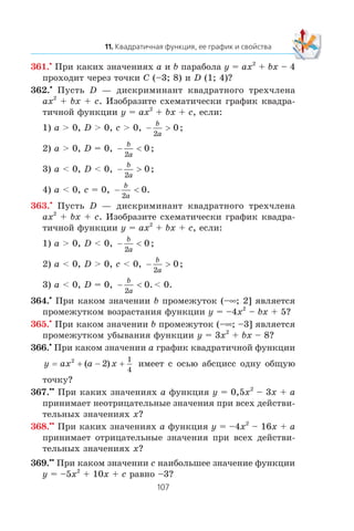 361.•
Ïðè êàêèõ çíà÷åíèÿõ a è b ïàðàáîëà y = ax2
+ bx – 4
ïðîõîäèò ÷åðåç òî÷êè C (–3; 8) è D (1; 4)?
362.•
Ïóñòü D — äèñêðèìèíàíò êâàäðàòíîãî òðåõ÷ëåíà
ax2
+ bx + c. Èçîáðàçèòå ñõåìàòè÷åñêè ãðàôèê êâàäðà-
òè÷íîé ôóíêöèè y = ax2
+ bx + c, åñëè:
1) a > 0, D > 0, c > 0, − >
b
a2
0;
2) a > 0, D = 0, − <
b
a2
0 ;
3) a < 0, D < 0, − >
b
a2
0;
4) a < 0, c = 0, − <
b
a2
0.
363.•
Ïóñòü D — äèñêðèìèíàíò êâàäðàòíîãî òðåõ÷ëåíà
ax2
+ bx + c. Èçîáðàçèòå ñõåìàòè÷åñêè ãðàôèê êâàäðà-
òè÷íîé ôóíêöèè y = ax2
+ bx + c, åñëè:
1) a > 0, D < 0, − <
b
a2
0 ;
2) a < 0, D > 0, c < 0, − >
b
a2
0;
3) a < 0, D = 0, − <
b
a2
0. < 0.
364.•
Ïðè êàêîì çíà÷åíèè b ïðîìåæóòîê (–∞; 2] ÿâëÿåòñÿ
ïðîìåæóòêîì âîçðàñòàíèÿ ôóíêöèè y = –4x2
– bx + 5?
365.•
Ïðè êàêîì çíà÷åíèè b ïðîìåæóòîê (–∞; –3] ÿâëÿåòñÿ
ïðîìåæóòêîì óáûâàíèÿ ôóíêöèè y = 3x2
+ bx – 8?
366.•
Ïðè êàêîì çíà÷åíèè a ãðàôèê êâàäðàòè÷íîé ôóíêöèè
y ax a x= 2
2
1
4
+ − +( ) èìååò ñ îñüþ àáñöèññ îäíó îáùóþ
òî÷êó?
367.••
Ïðè êàêèõ çíà÷åíèÿõ a ôóíêöèÿ y = 0,5x2
– 3x + a
ïðèíèìàåò íåîòðèöàòåëüíûå çíà÷åíèÿ ïðè âñåõ äåéñòâè-
òåëüíûõ çíà÷åíèÿõ x?
368.••
Ïðè êàêèõ çíà÷åíèÿõ a ôóíêöèÿ y = –4x2
– 16x + a
ïðèíèìàåò îòðèöàòåëüíûå çíà÷åíèÿ ïðè âñåõ äåéñòâè-
òåëüíûõ çíà÷åíèÿõ x?
369.••
Ïðè êàêîì çíà÷åíèè c íàèáîëüøåå çíà÷åíèå ôóíêöèè
y = –5x2
+ 10x + c ðàâíî –3?
 
