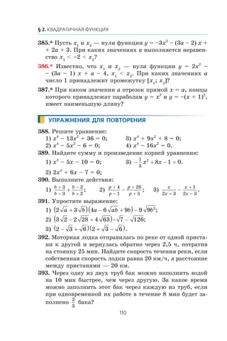 385.* Ïóñòü x1
è x2
— íóëè ôóíêöèè y = –3x2
– (3a – 2) x +
+ 2a + 3. Ïðè êàêèõ çíà÷åíèÿõ a âûïîëíÿåòñÿ íåðàâåí-
ñòâî x1
< –2 < x2
?
386.* Èçâåñòíî, ÷òî x1
è x2
— íóëè ôóíêöèè y = 2x2
–
– (3a – 1) x + a – 4, x1
< x2
. Ïðè êàêèõ çíà÷åíèÿõ a
÷èñëî 1 ïðèíàäëåæèò ïðîìåæóòêó [x1
; x2
]?
387.* Ïðè êàêîì çíà÷åíèè a îòðåçîê ïðÿìîé x = a, êîíöû
êîòîðîãî ïðèíàäëåæàò ïàðàáîëàì y = x2
è y = –(x + 1)2
,
èìååò íàèìåíüøóþ äëèíó?
388. Ðåøèòå óðàâíåíèå:
1) x4
– 13x2
+ 36 = 0; 3) x4
+ 9x2
+ 8 = 0;
2) x4
– 5x2
– 6 = 0; 4) x4
– 16x2
= 0.
389. Íàéäèòå ñóììó è ïðîèçâåäåíèå êîðíåé óðàâíåíèÿ:
1) x2
– 5x – 10 = 0; 3) − + −
1
3
2
8 1 0x x = .
2) 2x2
+ 6x – 7 = 0;
390. Âûïîëíèòå äåéñòâèÿ:
1)
b
b
b
b
+
−
−
+
+
3
3
2
2
; 2)
p
p
p
p
+
−
+
+
−
4
1
20
5
; 3)
x
x
x
x2 3
1
2 3+
+
−
− .
391. Óïðîñòèòå âûðàæåíèå:
1) 2 3 4 6 9 9 9 3
a b a ab b b+( ) − +( ) − ;
2) 3 2 2 28 4 63 7 126− +( ) −• ;
3) 2 3 6 2 3 6− +( ) + −( ).
392. Ìîòîðíàÿ ëîäêà îòïðàâèëàñü ïî ðåêå îò îäíîé ïðèñòà-
íè ê äðóãîé è âåðíóëàñü îáðàòíî ÷åðåç 2,5 ÷, ïîòðàòèâ
íà ñòîÿíêó 25 ìèí. Íàéäèòå ñêîðîñòü òå÷åíèÿ ðåêè, åñëè
ñîáñòâåííàÿ ñêîðîñòü ëîäêè ðàâíà 20 êì/÷, à ðàññòîÿíèå
ìåæäó ïðèñòàíÿìè — 20 êì.
393. ×åðåç îäíó èç äâóõ òðóá áàê ìîæíî íàïîëíèòü âîäîé
íà 10 ìèí áûñòðåå, ÷åì ÷åðåç äðóãóþ. Çà êàêîå âðåìÿ
ìîæíî çàïîëíèòü ýòîò áàê ÷åðåç êàæäóþ èç òðóá, åñëè
ïðè îäíîâðåìåííîé èõ ðàáîòå â òå÷åíèå 8 ìèí áóäåò çà-
ïîëíåíî
2
3
áàêà?
 