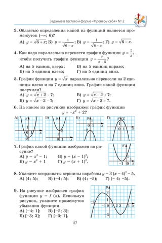 3. Îáëàñòüþ îïðåäåëåíèÿ êàêîé èç ôóíêöèé ÿâëÿåòñÿ ïðî-
ìåæóòîê (–∞; 6)?
À) y x= 6 + ; Á) y
x
=
1
6 −
; Â) y
x
=
1
6 +
; Ã) y x= 6 − .
4. Êàê íàäî ïàðàëëåëüíî ïåðåíåñòè ãðàôèê ôóíêöèè y
x
=
7
,
÷òîáû ïîëó÷èòü ãðàôèê ôóíêöèè y
x
=
7
5−
?
À) íà 5 åäèíèö ââåðõ; Â) íà 5 åäèíèö âïðàâî;
Á) íà 5 åäèíèö âëåâî; Ã) íà 5 åäèíèö âíèç.
5. Ãðàôèê ôóíêöèè y x= ïàðàëëåëüíî ïåðåíåñëè íà 2 åäè-
íèöû âëåâî è íà 7 åäèíèö âíèç. Ãðàôèê êàêîé ôóíêöèè
ïîëó÷èëè?
À) y x= + −2 7; Â) y x= − +2 7;
Á) y x= − −2 7; Ã) y x= + +2 7.
6. Íà êàêîì èç ðèñóíêîâ èçîáðàæåí ãðàôèê ôóíêöèè
y = –x2
+ 2?
x
y
1
1
0
–2 x
2
y
1
1
0
x
y
1
1
0
–2 x
2y
1
1
0
7. Ãðàôèê êàêîé ôóíêöèè èçîáðàæåí íà ðè-
ñóíêå?
À) y = x2
– 1; Â) y = (x – 1)2
;
Á) y = x2
+ 1 Ã) y = (x + 1)2
.
8. Óêàæèòå êîîðäèíàòû âåðøèíû ïàðàáîëû y = 3 (x – 4)2
– 5.
À) (4; 5); Á) (–4; 5); Â) (4; –5); Ã) (– 4; –5).
9. Íà ðèñóíêå èçîáðàæåí ãðàôèê
ôóíêöèè y = f (x). Èñïîëüçóÿ
ðèñóíîê, óêàæèòå ïðîìåæóòîê
óáûâàíèÿ ôóíêöèè.
À) [–4; 1]; Â) [–2; 3];
Á) [–3; 3]; Ã) [–3; 1].
0
1
x
y
1
–1
x0
y
1
1–4
2–1
–3
3
3 5
À) Á) Â) Ã)
 