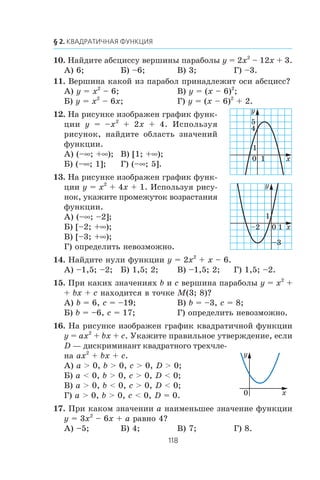10. Íàéäèòå àáñöèññó âåðøèíû ïàðàáîëû y = 2x2
– 12x + 3.
À) 6; Á) –6; Â) 3; Ã) –3.
11. Âåðøèíà êàêîé èç ïàðàáîë ïðèíàäëåæèò îñè àáñöèññ?
À) y = x2
– 6; Â) y = (x – 6)2
;
Á) y = x2
– 6x; Ã) y = (x – 6)2
+ 2.
12. Íà ðèñóíêå èçîáðàæåí ãðàôèê ôóíê-
öèè y = –x2
+ 2x + 4. Èñïîëüçóÿ
ðèñóíîê, íàéäèòå îáëàñòü çíà÷åíèé
ôóíêöèè.
À) (–∞; +∞); Â) [1; +∞);
Á) (–∞; 1]; Ã) (–∞; 5].
13. Íà ðèñóíêå èçîáðàæåí ãðàôèê ôóíê-
öèè y = x2
+ 4x + 1. Èñïîëüçóÿ ðèñó-
íîê, óêàæèòå ïðîìåæóòîê âîçðàñòàíèÿ
ôóíêöèè.
À) (–∞; –2];
Á) [–2; +∞);
Â) [–3; +∞);
Ã) îïðåäåëèòü íåâîçìîæíî.
14. Íàéäèòå íóëè ôóíêöèè y = 2x2
+ x – 6.
À) –1,5; –2; Á) 1,5; 2; Â) –1,5; 2; Ã) 1,5; –2.
15. Ïðè êàêèõ çíà÷åíèÿõ b è c âåðøèíà ïàðàáîëû y = x2
+
+ bx + c íàõîäèòñÿ â òî÷êå M(3; 8)?
À) b = 6, c = –19; Â) b = –3, c = 8;
Á) b = –6, c = 17; Ã) îïðåäåëèòü íåâîçìîæíî.
16. Íà ðèñóíêå èçîáðàæåí ãðàôèê êâàäðàòè÷íîé ôóíêöèè
y = ax2
+ bx + c. Óêàæèòå ïðàâèëüíîå óòâåðæäåíèå, åñëè
D — äèñêðèìèíàíò êâàäðàòíîãî òðåõ÷ëå-
íà ax2
+ bx + c.
À) a > 0, b > 0, c > 0, D > 0;
Á) a < 0, b > 0, c > 0, D < 0;
Â) a > 0, b < 0, c > 0, D < 0;
Ã) a > 0, b > 0, c < 0, D = 0.
17. Ïðè êàêîì çíà÷åíèè a íàèìåíüøåå çíà÷åíèå ôóíêöèè
y = 3x2
– 6x + a ðàâíî 4?
À) –5; Á) 4; Â) 7; Ã) 8.
x0
y
1
1
5
4
x0
y
1
1–2
–3
0 x
y
 