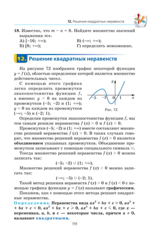 18. Èçâåñòíî, ÷òî m – n = 8. Íàéäèòå ìíîæåñòâî çíà÷åíèé
âûðàæåíèÿ mn.
À) [–16; +∞); Â) (–∞; +∞);
Á) [8; +∞); Ã) îïðåäåëèòü íåâîçìîæíî.
Íà ðèñóíêå 72 èçîáðàæåí ãðàôèê íåêîòîðîé ôóíêöèè
y = f (x), îáëàñòüþ îïðåäåëåíèÿ êîòîðîé ÿâëÿåòñÿ ìíîæåñòâî
äåéñòâèòåëüíûõ ÷èñåë.
Ñ ïîìîùüþ ýòîãî ãðàôèêà
ëåãêî îïðåäåëèòü ïðîìåæóòêè
çíàêîïîñòîÿíñòâà ôóíêöèè f,
à èìåííî: y > 0 íà êàæäîì èç
ïðîìåæóòêîâ (–5; –2) è (1; +∞);
y < 0 íà êàæäîì èç ïðîìåæóòêîâ
(–∞; –5) è (–2; 1).
Îïðåäåëèâ ïðîìåæóòêè çíàêîïîñòîÿíñòâà ôóíêöèè f, ìû
òåì ñàìûì ðåøèëè íåðàâåíñòâà f (x) > 0 è f (x) < 0.
Ïðîìåæóòêè (–5; –2) è (1; +∞) âìåñòå ñîñòàâëÿþò ìíîæå-
ñòâî ðåøåíèé íåðàâåíñòâà f (x) > 0. Â òàêèõ ñëó÷àÿõ ãîâî-
ðÿò, ÷òî ìíîæåñòâî ðåøåíèé íåðàâåíñòâà f (x) > 0 ÿâëÿåòñÿ
îáúåäèíåíèåì óêàçàííûõ ïðîìåæóòêîâ. Îáúåäèíåíèå ïðî-
ìåæóòêîâ çàïèñûâàþò ñ ïîìîùüþ ñïåöèàëüíîãî ñèìâîëà c.
Òîîãäà ìíîæåñòâî ðåøåíèé íåðàâåíñòâà f (x) > 0 ìîæíî
çàïèñàòü òàê:
(–5; –2) c (1; +∞).
Ìíîæåñòâî ðåøåíèé íåðàâåíñòâà f (x) < 0 ìîæíî çàïè-
ñàòü òàê:
(–∞; –5) c (–2; 1).
Òàêîé ìåòîä ðåøåíèÿ íåðàâåíñòâ f (x) > 0 è f (x) < 0 ñ ïî-
ìîùüþ ãðàôèêà ôóíêöèè y = f (x) íàçûâàþò ãðàôè÷åñêèì.
Ïîêàæåì, êàê ñ ïîìîùüþ ýòîãî ìåòîäà ðåøàþò êâàäðàò-
íûå íåðàâåíñòâà.
Î ï ð å ä å ë å í è å. Íåðàâåíñòâà âèäà ax2
+ bx + c > 0, ax2
+
+ bx + c < 0, ax2
+ bx + c l 0, ax2
+ bx + c m 0, ãäå x —
ïåðåìåííàÿ, a, b, è c — íåêîòîðûå ÷èñëà, ïðè÷åì a ≠ 0,
íàçûâàþò квадратными.
0 1
y
x–2–5
Ðèñ. 72
 