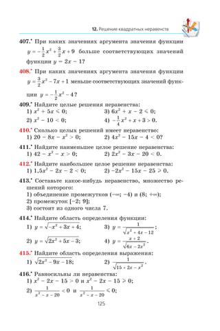 407.•
Ïðè êàêèõ çíà÷åíèÿõ àðãóìåíòà çíà÷åíèÿ ôóíêöèè
y x x= − + +
1
2
3
2
2
9 áîëüøå ñîîòâåòñòâóþùèõ çíà÷åíèé
ôóíêöèè y = 2x – 1?
408.•
Ïðè êàêèõ çíà÷åíèÿõ àðãóìåíòà çíà÷åíèÿ ôóíêöèè
y x x= − +
3
2
2
7 1 ìåíüøå ñîîòâåòñòâóþùèõ çíà÷åíèé ôóíê-
öèè y x= − −
1
2
2
4?
409.•
Íàéäèòå öåëûå ðåøåíèÿ íåðàâåíñòâà:
1) x2
+ 5x m 0; 3) 6x2
+ x – 2 m 0;
2) x2
– 10 < 0; 4) − + + >
1
4
2
3 0x x .
410.•
Ñêîëüêî öåëûõ ðåøåíèé èìååò íåðàâåíñòâî:
1) 20 – 8x – x2
> 0; 2) 4x2
– 15x – 4 < 0?
411.•
Íàéäèòå íàèìåíüøåå öåëîå ðåøåíèå íåðàâåíñòâà:
1) 42 – x2
– x > 0; 2) 2x2
– 3x – 20 < 0.
412.•
Íàéäèòå íàèáîëüøåå öåëîå ðåøåíèå íåðàâåíñòâà:
1) 1,5x2
– 2x – 2 < 0; 2) –2x2
– 15x – 25 l 0.
413.•
Ñîñòàâüòå êàêîå-íèáóäü íåðàâåíñòâî, ìíîæåñòâî ðå-
øåíèé êîòîðîãî:
1) îáúåäèíåíèå ïðîìåæóòêîâ (–∞; –4) è (8; +∞);
2) ïðîìåæóòîê [–2; 9];
3) ñîñòîèò èç îäíîãî ÷èñëà 7.
414.•
Íàéäèòå îáëàñòü îïðåäåëåíèÿ ôóíêöèè:
1) y x x= − + +2
3 4; 3) y
x x
=
1
4 12
2
+ −
;
2) y x x= 2 5 32
+ − ; 4) y
x
x x
=
+
−
2
6 2
2
.
415.•
Íàéäèòå îáëàñòü îïðåäåëåíèÿ âûðàæåíèÿ:
1) 2 9 182
x x− − ; 2)
1
15 2
2
+ −x x
.
416.•
Ðàâíîñèëüíû ëè íåðàâåíñòâà:
1) x2
– 2x – 15 > 0 è x2
– 2x – 15 l 0;
2)
1
20
2 0
x x− −
< è
1
20
2
x x− −
m 0;
 
