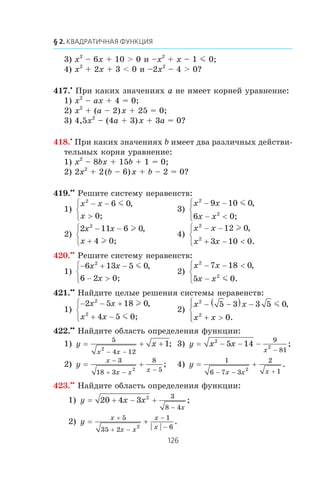 3) x2
– 6x + 10 > 0 è –x2
+ x – 1 m 0;
4) x2
+ 2x + 3 < 0 è –2x2
– 4 > 0?
417.•
Ïðè êàêèõ çíà÷åíèÿõ a íå èìååò êîðíåé óðàâíåíèå:
1) x2
– ax + 4 = 0;
2) x2
+ (a – 2)x + 25 = 0;
3) 4,5x2
– (4a + 3)x + 3a = 0?
418.•
Ïðè êàêèõ çíà÷åíèÿõ b èìååò äâà ðàçëè÷íûõ äåéñòâè-
òåëüíûõ êîðíÿ óðàâíåíèå:
1) x2
– 8bx + 15b + 1 = 0;
2) 2x2
+ 2(b – 6)x + b – 2 = 0?
419.••
Ðåøèòå ñèñòåìó íåðàâåíñòâ:
1)
x x
x
2
6 0− −
>
⎧
⎨
⎩
m ,
0;
3)
x x
x x
2
2
9 10 0
6
− −
− <
⎧
⎨
⎩
m ,
0;
2)
2 11 6 0
4
2
x x
x
− −
+
⎧
⎨
⎩
l
l
,
0;
4)
x x
x x
2
2
12 0
3 10 0
− −
+ − <
⎧
⎨
⎩
l ,
.
420.••
Ðåøèòå ñèñòåìó íåðàâåíñòâ:
1)
− + −
− >
⎧
⎨
⎩
6 13 5 0
6 2
2
x x
x
m ,
0;
2)
x x
x x
2
2
7 18 0
5 0
− − <
−
⎧
⎨
⎩
,
.m
421.••
Íàéäèòå öåëûå ðåøåíèÿ ñèñòåìû íåðàâåíñòâ:
1)
− − +
+ −
⎧
⎨
⎩
2 5 18 0
4 5
2
2
x x
x x
l
m
,
0;
2)
x x
x x
2
2
5 3 3 5 0
0
− −( ) −
+ >
⎧
⎨
⎪
⎩⎪
m ,
.
422.••
Íàéäèòå îáëàñòü îïðåäåëåíèÿ ôóíêöèè:
1) y x
x x
= + +
− −
5
4 12
2
1; 3) y x x
x
= − − −
−
2
25 14
9
81
;
2) y
x
x x x
= +
−
+ − −
3
18 3
8
52
; 4) y
x x x
= +
− − +
1
6 7 3
2
12
.
423.••
Íàéäèòå îáëàñòü îïðåäåëåíèÿ ôóíêöèè:
1) y x x
x
= + − +
−
20 4 3 2 3
8 4
;
2) y
x
x x
x
x
= +
+
+ −
−
−
5
35 2
1
62
.
 