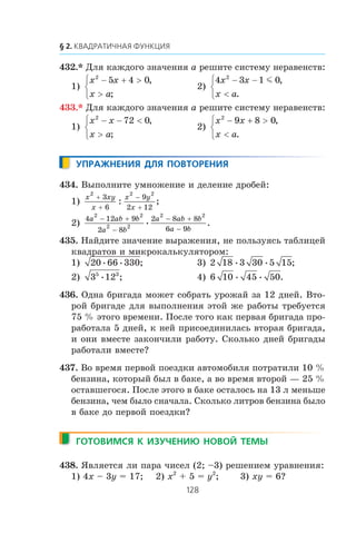 432.* Äëÿ êàæäîãî çíà÷åíèÿ a ðåøèòå ñèñòåìó íåðàâåíñòâ:
1)
x x
x a
2
5 4 0− + >
>
⎧
⎨
⎩
,
;
2)
4 3 1 02
x x
x a
− −
<
⎧
⎨
⎩
m ,
.
433.* Äëÿ êàæäîãî çíà÷åíèÿ a ðåøèòå ñèñòåìó íåðàâåíñòâ:
1)
x x
x a
2
72 0− − <
>
⎧
⎨
⎩
,
;
2)
x x
x a
2
9 8 0− + >
<
⎧
⎨
⎩
,
.
434. Âûïîëíèòå óìíîæåíèå è äåëåíèå äðîáåé:
1)
x xy
x
x y
x
2 2 2
3
6
9
2 12
+
+
−
+
: ;
2)
4 12 9
2 8
2 8 8
6 9
2 2
2 2
2 2
a ab b
a b
a ab b
a b
− +
−
− +
−
• .
435. Íàéäèòå çíà÷åíèå âûðàæåíèÿ, íå ïîëüçóÿñü òàáëèöåé
êâàäðàòîâ è ìèêðîêàëüêóëÿòîðîì:
1) 20 66 330• • ; 3) 2 18 3 30 5 15• • ;
2) 3 125 3
• ; 4) 6 10 45 50• • .
436. Îäíà áðèãàäà ìîæåò ñîáðàòü óðîæàé çà 12 äíåé. Âòî-
ðîé áðèãàäå äëÿ âûïîëíåíèÿ ýòîé æå ðàáîòû òðåáóåòñÿ
75 % ýòîãî âðåìåíè. Ïîñëå òîãî êàê ïåðâàÿ áðèãàäà ïðî-
ðàáîòàëà 5 äíåé, ê íåé ïðèñîåäèíèëàñü âòîðàÿ áðèãàäà,
è îíè âìåñòå çàêîí÷èëè ðàáîòó. Ñêîëüêî äíåé áðèãàäû
ðàáîòàëè âìåñòå?
437. Âî âðåìÿ ïåðâîé ïîåçäêè àâòîìîáèëÿ ïîòðàòèëè 10 %
áåíçèíà, êîòîðûé áûë â áàêå, à âî âðåìÿ âòîðîé — 25 %
îñòàâøåãîñÿ. Ïîñëå ýòîãî â áàêå îñòàëîñü íà 13 ë ìåíüøå
áåíçèíà, ÷åì áûëî ñíà÷àëà. Ñêîëüêî ëèòðîâ áåíçèíà áûëî
â áàêå äî ïåðâîé ïîåçäêè?
438. ßâëÿåòñÿ ëè ïàðà ÷èñåë (2; –3) ðåøåíèåì óðàâíåíèÿ:
1) 4x – 3y = 17; 2) x2
+ 5 = y2
; 3) xy = 6?
 