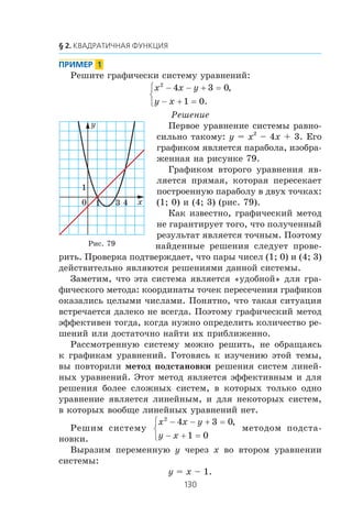 Ðåøèòå ãðàôè÷åñêè ñèñòåìó óðàâíåíèé:
x x y
y x
2
4 3 0
1 0
− − + =
− + =
⎧
⎨
⎩
,
.
Ðåøåíèå
Ïåðâîå óðàâíåíèå ñèñòåìû ðàâíî-
ñèëüíî òàêîìó: y = x2
– 4x + 3. Åãî
ãðàôèêîì ÿâëÿåòñÿ ïàðàáîëà, èçîáðà-
æåííàÿ íà ðèñóíêå 79.
Ãðàôèêîì âòîðîãî óðàâíåíèÿ ÿâ-
ëÿåòñÿ ïðÿìàÿ, êîòîðàÿ ïåðåñåêàåò
ïîñòðîåííóþ ïàðàáîëó â äâóõ òî÷êàõ:
(1; 0) è (4; 3) (ðèñ. 79).
Êàê èçâåñòíî, ãðàôè÷åñêèé ìåòîä
íå ãàðàíòèðóåò òîãî, ÷òî ïîëó÷åííûé
ðåçóëüòàò ÿâëÿåòñÿ òî÷íûì. Ïîýòîìó
íàéäåííûå ðåøåíèÿ ñëåäóåò ïðîâå-
ðèòü. Ïðîâåðêà ïîäòâåðæäàåò, ÷òî ïàðû ÷èñåë (1; 0) è (4; 3)
äåéñòâèòåëüíî ÿâëÿþòñÿ ðåøåíèÿìè äàííîé ñèñòåìû.
Çàìåòèì, ÷òî ýòà ñèñòåìà ÿâëÿåòñÿ «óäîáíîé» äëÿ ãðà-
ôè÷åñêîãî ìåòîäà: êîîðäèíàòû òî÷åê ïåðåñå÷åíèÿ ãðàôèêîâ
îêàçàëèñü öåëûìè ÷èñëàìè. Ïîíÿòíî, ÷òî òàêàÿ ñèòóàöèÿ
âñòðå÷àåòñÿ äàëåêî íå âñåãäà. Ïîýòîìó ãðàôè÷åñêèé ìåòîä
ýôôåêòèâåí òîãäà, êîãäà íóæíî îïðåäåëèòü êîëè÷åñòâî ðå-
øåíèé èëè äîñòàòî÷íî íàéòè èõ ïðèáëèæåííî.
Ðàññìîòðåííóþ ñèñòåìó ìîæíî ðåøèòü, íå îáðàùàÿñü
ê ãðàôèêàì óðàâíåíèé. Ãîòîâÿñü ê èçó÷åíèþ ýòîé òåìû,
âû ïîâòîðèëè ìåòîä ïîäñòàíîâêè ðåøåíèÿ ñèñòåì ëèíåé-
íûõ óðàâíåíèé. Ýòîò ìåòîä ÿâëÿåòñÿ ýôôåêòèâíûì è äëÿ
ðåøåíèÿ áîëåå ñëîæíûõ ñèñòåì, â êîòîðûõ òîëüêî îäíî
óðàâíåíèå ÿâëÿåòñÿ ëèíåéíûì, è äëÿ íåêîòîðûõ ñèñòåì,
â êîòîðûõ âîîáùå ëèíåéíûõ óðàâíåíèé íåò.
Ðåøèì ñèñòåìó
x x y
y x
2
4 3 0
1 0
− − + =
− + =
⎧
⎨
⎩
,
ìåòîäîì ïîäñòà-
íîâêè.
Âûðàçèì ïåðåìåííóþ y ÷åðåç x âî âòîðîì óðàâíåíèè
ñèñòåìû:
y = x – 1.
x
y
1
1
0 3 4
Ðèñ. 79
 