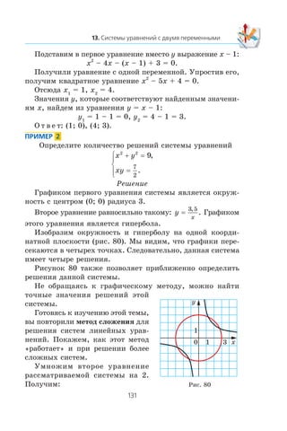 Ïîäñòàâèì â ïåðâîå óðàâíåíèå âìåñòî y âûðàæåíèå x – 1:
x2
– 4x – (x – 1) + 3 = 0.
Ïîëó÷èëè óðàâíåíèå ñ îäíîé ïåðåìåííîé. Óïðîñòèâ åãî,
ïîëó÷èì êâàäðàòíîå óðàâíåíèå x2
– 5x + 4 = 0.
Îòñþäà x1
= 1, x2
= 4.
Çíà÷åíèÿ y, êîòîðûå ñîîòâåòñòâóþò íàéäåííûì çíà÷åíè-
ÿì x, íàéäåì èç óðàâíåíèÿ y = x – 1:
y1
= 1 – 1 = 0, y2
= 4 – 1 = 3.
Î ò â å ò: (1; 0), (4; 3).
Îïðåäåëèòå êîëè÷åñòâî ðåøåíèé ñèñòåìû óðàâíåíèé
x y
xy
2 2
9
7
2
+ =
=
⎧
⎨
⎪
⎩⎪
,
.
Ðåøåíèå
Ãðàôèêîì ïåðâîãî óðàâíåíèÿ ñèñòåìû ÿâëÿåòñÿ îêðóæ-
íîñòü ñ öåíòðîì (0; 0) ðàäèóñà 3.
Âòîðîå óðàâíåíèå ðàâíîñèëüíî òàêîìó: y
x
=
3 5,
. Ãðàôèêîì
ýòîãî óðàâíåíèÿ ÿâëÿåòñÿ ãèïåðáîëà.
Èçîáðàçèì îêðóæíîñòü è ãèïåðáîëó íà îäíîé êîîðäè-
íàòíîé ïëîñêîñòè (ðèñ. 80). Ìû âèäèì, ÷òî ãðàôèêè ïåðå-
ñåêàþòñÿ â ÷åòûðåõ òî÷êàõ. Ñëåäîâàòåëüíî, äàííàÿ ñèñòåìà
èìååò ÷åòûðå ðåøåíèÿ.
Ðèñóíîê 80 òàêæå ïîçâîëÿåò ïðèáëèæåííî îïðåäåëèòü
ðåøåíèÿ äàííîé ñèñòåìû.
Íå îáðàùàÿñü ê ãðàôè÷åñêîìó ìåòîäó, ìîæíî íàéòè
òî÷íûå çíà÷åíèÿ ðåøåíèé ýòîé
ñèñòåìû.
Ãîòîâÿñü ê èçó÷åíèþ ýòîé òåìû,
âû ïîâòîðèëè ìåòîä ñëîæåíèÿ äëÿ
ðåøåíèÿ ñèñòåì ëèíåéíûõ óðàâ-
íåíèé. Ïîêàæåì, êàê ýòîò ìåòîä
«ðàáîòàåò» è ïðè ðåøåíèè áîëåå
ñëîæíûõ ñèñòåì.
Óìíîæèì âòîðîå óðàâíåíèå
ðàññìàòðèâàåìîé ñèñòåìû íà 2.
Ïîëó÷èì: Ðèñ. 80
x
y
1
1
0 3
 