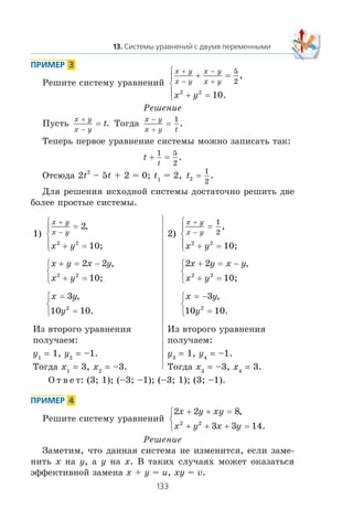 Ðåøèòå ñèñòåìó óðàâíåíèé
x y
x y
x y
x y
x y
+
−
−
+
+ =
+ =
⎧
⎨
⎪
⎩⎪
5
2
2 2
10
,
.
Ðåøåíèå
Ïóñòü
x y
x y
t
+
−
= . Òîãäà
x y
x y t
−
+
=
1
.
Òåïåðü ïåðâîå óðàâíåíèå ñèñòåìû ìîæíî çàïèñàòü òàê:
t
t
+ =
1 5
2
.
Îòñþäà 2t2
– 5t + 2 = 0; t1
= 2, t2
1
2
= .
Äëÿ ðåøåíèÿ èñõîäíîé ñèñòåìû äîñòàòî÷íî ðåøèòü äâå
áîëåå ïðîñòûå ñèñòåìû.
1)
x y
x y
x y
+
−
=
+ =
⎧
⎨
⎪
⎩⎪
2
12 2
,
0;
x y x y
x y
+ = −
+ =
⎧
⎨
⎩
2 2
12 2
,
0;
x y
y
=
=
⎧
⎨
⎩
3
10 102
,
.
Èç âòîðîãî óðàâíåíèÿ
ïîëó÷àåì:
y1
= 1, y2
= –1.
Òîãäà x1
= 3, x2
= –3.
2)
x y
x y
x y
+
−
=
+ =
⎧
⎨
⎪
⎩⎪
1
2
2 2
1
,
0;
2 2
12 2
x y x y
x y
+ = −
+ =
⎧
⎨
⎩
,
0;
x y
y
= −
=
⎧
⎨
⎩
3
10 102
,
.
Èç âòîðîãî óðàâíåíèÿ
ïîëó÷àåì:
y3
= 1, y4
= –1.
Òîãäà x3
= –3, x4
= 3.
Î ò â å ò: (3; 1); (–3; –1); (–3; 1); (3; –1).
Ðåøèòå ñèñòåìó óðàâíåíèé
2 2 8
3 3 142 2
x y xy
x y x y
+ + =
+ + + =
⎧
⎨
⎩
,
.
Ðåøåíèå
Çàìåòèì, ÷òî äàííàÿ ñèñòåìà íå èçìåíèòñÿ, åñëè çàìå-
íèòü x íà y, à y íà x. Â òàêèõ ñëó÷àÿõ ìîæåò îêàçàòüñÿ
ýôôåêòèâíîé çàìåíà x + y = u, xy = v.
 
