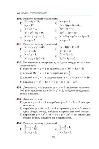 450.•
Ðåøèòå ñèñòåìó óðàâíåíèé:
1)
3 4 24
12
x y
xy
+ =
=
⎧
⎨
⎩
,
;
4)
x y
x y
+ =
− + =
⎧
⎨
⎩
5
3 5
,
( )( ) 6;
2)
y x
x y y
+ =
+ − =
⎧
⎨
⎩
2 0
62 2
,
0;
5)
4 3 4
5 162
y x
x y
− =
+ =
⎧
⎨
⎩
,
60;
3)
x xy y
x y
2 2
19
7
− − =
− =
⎧
⎨
⎩
,
;
6)
x xy y x y
x y
2 2
3 2 3
3
+ + − − =
+ =
⎧
⎨
⎩
,
.
451.•
Ðåøèòå ñèñòåìó óðàâíåíèé:
1)
x xy y
y x
2 2
63− + =
− =
⎧
⎨
⎩
,
3;
3)
( )( ) ,
;
x y
x y
− − =
+ =
⎧
⎨
⎩
1 2 2
6
2)
x y
x xy y
+ =
+ + =
⎧
⎨
⎩
2 1
2 12 2
,
;
4)
5 2 3
3 8 52
x y
x y
− =
− = −
⎧
⎨
⎩
,
.
452.•
Íå âûïîëíÿÿ ïîñòðîåíèÿ, íàéäèòå êîîðäèíàòû òî÷åê
ïåðåñå÷åíèÿ:
1) ïðÿìîé 3x – y = 1 è ïàðàáîëû y = 3x2
+ 8x – 3;
2) ïðÿìîé 2x – y = 2 è ãèïåðáîëû y
x
=
4
;
3) ïðÿìîé x + y = 1 è îêðóæíîñòè (x – 1)2
+ (y + 4)2
= 16;
4) ïàðàáîë y = x2
– 4x + 7 è y = 3 + 4x – 2x2
.
453.•
Äîêàæèòå, ÷òî ïðÿìàÿ y – x = 3 ÿâëÿåòñÿ êàñàòåëü-
íîé ê îêðóæíîñòè (x + 5)2
+ y2
= 2, íàéäèòå êîîðäèíàòû
òî÷êè êàñàíèÿ.
454.•
Äîêàæèòå, ÷òî:
1) ïðÿìàÿ y = –2x – 4 è ïàðàáîëà y = 6x2
– 7x – 2 íå ïåðå-
ñåêàþòñÿ;
2) ïàðàáîëà y = 4x2
– 3x + 6 è ïðÿìàÿ y = x + 5 èìåþò
îäíó îáùóþ òî÷êó, íàéäèòå êîîðäèíàòû ýòîé òî÷êè;
3) ïàðàáîëû y = 4x2
– 3x – 24 è y = 2x2
– 5x èìåþò äâå
îáùèå òî÷êè, íàéäèòå èõ êîîðäèíàòû.
455.•
Ðåøèòå ñèñòåìó óðàâíåíèé:
1)
1 1 1
12
2 2
x y
x y
− =
− =
⎧
⎨
⎪
⎩⎪
,
;
2)
4 3
1
5 3
x y
x y
+ =
+ =
⎧
⎨
⎪
⎩⎪
,
.
 