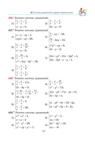 456.•
Ðåøèòå ñèñòåìó óðàâíåíèé:
1)
1 1 3
2
1
x y
x y
+ =
− =
⎧
⎨
⎪
⎩⎪
,
;
2)
1 1 4
5
3 8
x y
x y
− =
+ =
⎧
⎨
⎪
⎩⎪
,
.
457.•
Ðåøèòå ñèñòåìó óðàâíåíèé:
1)
x y xy
xy x y
+ − =
+ =
⎧
⎨
⎩
1,
( ) 20;
5)
y
x
y
x
xy
xy
+ = −
− =
⎧
⎨
⎪
⎩
⎪
10
2 1
5
,
3;
2)
y
x
x
y
x y
− =
+ =
⎧
⎨
⎪
⎩⎪
21
10
,
3;
6)
x y xy
x y
2 2
6
2
+ =
− =
⎧
⎨
⎩
,
3;
3)
x
y
y
x
x xy y
+ =
+ − =
⎧
⎨
⎪
⎩⎪
6
5
4 3 182 2
,
;
7)
3 2 2 5
2 2 1
2 2
( ) ( ) ,
( ) .
x y x y
x y x y
+ + − =
− − − =
⎧
⎨
⎩
4)
1 1 5
6
1 1 1
6
x y
x y
+ =
− =
⎧
⎨
⎪
⎩
⎪
,
;
458.•
Ðåøèòå ñèñòåìó óðàâíåíèé:
1)
x
y
y
x
x y
+ =
− =
⎧
⎨
⎪
⎩⎪
2,5,
3;2 3
4)
x
y
y
x
x y
+ =
− =
⎧
⎨
⎪
⎩⎪
10
3
2 2
,
72;
2)
x y
x y
x y
x y
x y
−
+
+
−
− =
+ =
⎧
⎨
⎪
⎩⎪
2
2
15
4
4 5
,
3;
5)
4 7 15
2 5
2
( ) ( ) ,x y x y
x y
− + − =
+ =
⎧
⎨
⎩ 1;
3)
1 4
1 2
4
x y
y x
+ =
− =
⎧
⎨
⎪
⎩
⎪
,
10;
6)
( ) ,
( ) .
x y x y
x y y x
− + = +
+ + = −
⎧
⎨
⎩
2
2
2 35 2
2 3 2
459.••
Ðåøèòå ñèñòåìó óðàâíåíèé:
1)
x y
x y
3 3
1
1
+ =
+ =
⎧
⎨
⎩
,
;
3)
x y
xy
2 2
7− =
=
⎧
⎨
⎩
,
12;
2)
x y
x xy y
3 3
2 2
28
7
− =
+ + =
⎧
⎨
⎩
,
;
4)
3 2 19
6
2 2
x y
xy
− =
= −
⎧
⎨
⎩
,
.
 