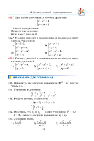 466.••
Ïðè êàêèõ çíà÷åíèÿõ k ñèñòåìà óðàâíåíèé
y x
y kx
− =
= +
⎧
⎨
⎩
2
4
3
,
1) èìååò îäíî ðåøåíèå;
2) èìååò äâà ðåøåíèÿ;
3) íå èìååò ðåøåíèé?
467.* Ñêîëüêî ðåøåíèé â çàâèñèìîñòè îò çíà÷åíèÿ a èìååò
ñèñòåìà óðàâíåíèé:
1)
y x
x y a
=
+ =
⎧
⎨
⎩
,
;2
3)
y x
xy a
− =
=
⎧
⎨
⎩
1,
;
2)
x y a
x
2 2 2
4
+ =
=
⎧
⎨
⎩
,
;
4)
x y
y x a
2 2
2
4+ =
= +
⎧
⎨
⎩
,
?
468.* Ñêîëüêî ðåøåíèé â çàâèñèìîñòè îò çíà÷åíèÿ a èìååò
ñèñòåìà óðàâíåíèé:
1)
x y a
y
2 2
1
+ =
=
⎧
⎨
⎩
,
;
2)
x y
y a x
2 2
9+ =
= −
⎧
⎨
⎩
,
;
3)
x y a
xy
2 2 2
4
+ =
=
⎧
⎨
⎩
,
?
469. Äîêàæèòå, ÷òî çíà÷åíèå âûðàæåíèÿ 2510
– 517
êðàòíî
÷èñëó 31.
470. Óïðîñòèòå âûðàæåíèå:
5 5 3
1
1
2 2 2
a
a a
a
a a a
+
−
+
− +
−( ): .
471. Ðåøèòå ñèñòåìó íåðàâåíñòâ:
2 3 3 2
1
7
3 2
( ) ( ),
.
x x
x x
− − +
−
⎧
⎨
⎪
⎩⎪
l
m
472. Èçâåñòíî, ÷òî x1
è x2
— êîðíè óðàâíåíèÿ x2
+ 6x –
– 2 = 0. Íàéäèòå çíà÷åíèå âûðàæåíèÿ x x1
2
2
2
+ .
473. Ñîêðàòèòå äðîáü:
1) 2 2
2
+
; 2)
7 3 21
14 3
−
; 3)
x x y y
x y
−
−
.
 