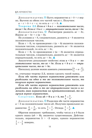 Ä î ê à ç à ò å ë ü ñ ò â î. Ïóñòü íåðàâåíñòâî a > b + c âåð-
íî. Âû÷òåì èç îáåèõ åãî ÷àñòåé ÷èñëî c. Ïîëó÷èì:
a – c > b + c – c, òî åñòü a – ñ > b. 
Ò å î ð å ì à 2.3. Åñëè a > b è c — ïîëîæèòåëüíîå ÷èñëî,
òî ac > bc. Åñëè a > b è c — îòðèöàòåëüíîå ÷èñëî, òî ac < bc.
Ä î ê à ç à ò å ë ü ñ ò â î.   Ðàññìîòðèì ðàçíîñòü ac – bc.
Èìååì: ac – bc = c (a – b).
Ïî óñëîâèþ a > b, ñëåäîâàòåëüíî, ðàçíîñòü a – b ÿâëÿåòñÿ
ïîëîæèòåëüíûì ÷èñëîì.
Åñëè c > 0, òî ïðîèçâåäåíèå c (a – b) ÿâëÿåòñÿ ïîëîæè-
òåëüíûì ÷èñëîì, ñëåäîâàòåëüíî, ðàçíîñòü ac – bc ÿâëÿåòñÿ
ïîëîæèòåëüíîé, òî åñòü ac > bc.
Åñëè c < 0, òî ïðîèçâåäåíèå c (a – b) ÿâëÿåòñÿ îòðèöà-
òåëüíûì ÷èñëîì, ñëåäîâàòåëüíî, ðàçíîñòü ac – bc ÿâëÿåòñÿ
îòðèöàòåëüíîé, òî åñòü ac < bc. 
Àíàëîãè÷íî äîêàçûâàþò ñâîéñòâî: åñëè a < b è c — ïî-
ëîæèòåëüíîå ÷èñëî, òî ac < bc. Åñëè a < b è c — îòðè-
öàòåëüíîå ÷èñëî, òî ac > bc.
Ïîñêîëüêó äåëåíèå ìîæíî çàìåíèòü óìíîæåíèåì
a
c c
a=( )• ,
1
òî, ó÷èòûâàÿ òåîðåìó 2.3, ìîæíî ñäåëàòü òàêîé âûâîä.
Åñëè îáå ÷àñòè âåðíîãî íåðàâåíñòâà óìíîæèòü èëè
ðàçäåëèòü íà îäíî è òî æå ïîëîæèòåëüíîå ÷èñëî, òî
ïîëó÷èì âåðíîå íåðàâåíñòâî.
Åñëè îáå ÷àñòè âåðíîãî íåðàâåíñòâà óìíîæèòü èëè
ðàçäåëèòü íà îäíî è òî æå îòðèöàòåëüíîå ÷èñëî è èç-
ìåíèòü çíàê íåðàâåíñòâà íà ïðîòèâîïîëîæíûé, òî ïî-
ëó÷èì âåðíîå íåðàâåíñòâî.
Ñ ë å ä ñ ò â è å. Åñëè ab > 0 è a > b, òî 1 1
a b
.
Ä î ê à ç à ò å ë ü ñ ò â î.  Ðàçäåëèì îáå ÷àñòè íåðàâåíñòâà
a > b íà ïîëîæèòåëüíîå ÷èñëî ab. Ïîëó÷èì ïðàâèëüíîå íå-
ðàâåíñòâî
a
ab
b
ab
> , òî åñòü
1 1
b a
> . Îòñþäà
1 1
a b
< . 
Îáðàòèì âíèìàíèå: òðåáîâàíèå, ÷òîáû ÷èñëà a è b áûëè
îäíîãî çíàêà (ab > 0), ÿâëÿåòñÿ ñóùåñòâåííûì. Äåéñòâè-
òåëüíî, íåðàâåíñòâî 5 > –3 âåðíî, îäíàêî íåðàâåíñòâî
1
5
1
3
< − íåâåðíî.
 