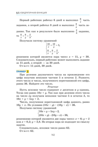 Ïåðâûé ðàáîòíèê ðàáîòàë 6 äíåé è âûïîëíèë
6
x
÷àñòü
çàäàíèÿ, à âòîðîé ðàáîòàë 8 äíåé è âûïîëíèë
8
y
÷àñòü çà-
äàíèÿ. Òàê êàê â ðåçóëüòàòå áûëî âûïîëíåíî
2
3
çàäàíèÿ,
òî
6 8 2
3x y
+ = .
Ïîëó÷èëè ñèñòåìó óðàâíåíèé
10 10
6 8 2
3
1
x y
x y
+ =
+ =
⎧
⎨
⎪
⎩
⎪
,
,
ðåøåíèåì êîòîðîé ÿâëÿåòñÿ ïàðà ÷èñåë x = 15, y = 30.
Ñëåäîâàòåëüíî, ïåðâûé ðàáîòíèê ìîæåò âûïîëíèòü çàäàíèå
çà 15 äíåé, à âòîðîé — çà 30 äíåé.
Î ò â å ò: 15 äíåé, 30 äíåé.
Ïðè äåëåíèè äâóçíà÷íîãî ÷èñëà íà ïðîèçâåäåíèå åãî
öèôð ïîëó÷èì íåïîëíîå ÷àñòíîå 5 è îñòàòîê 2. Ðàçíîñòü
ýòîãî ÷èñëà è ÷èñëà, ïîëó÷åííîãî ïåðåñòàíîâêîé åãî öèôð,
ðàâíà 36. Íàéäèòå ýòî ÷èñëî.
Ðåøåíèå
Ïóñòü èñêîìîå ÷èñëî ñîäåðæèò x äåñÿòêîâ è y åäèíèö.
Òîãäà îíî ðàâíî 10x + y. Òàê êàê ïðè äåëåíèè ýòîãî ÷èñëà
íà ÷èñëî xy ïîëó÷àåì íåïîëíîå ÷àñòíîå 5 è îñòàòîê 2, òî
10x + y = 5xy + 2.
×èñëî, ïîëó÷åííîå ïåðåñòàíîâêîé öèôð äàííîãî, ðàâíî
10y + x. Ïî óñëîâèþ (10x – y) – (10y – x) = 36.
Ïîëó÷àåì ñèñòåìó óðàâíåíèé
10 5 2
10 10 36
x y xy
x y y x
+ = +
+ − + =
⎧
⎨
⎩
,
( ) ( ) ,
ðåøåíèÿìè êîòîðîé ÿâëÿþòñÿ äâå ïàðû ÷èñåë: x = 6; y = 2
èëè x = 0,2; y = 3,8. Íî âòîðàÿ ïàðà íå ïîäõîäèò ïî ñìûñëó
çàäà÷è.
Ñëåäîâàòåëüíî, èñêîìîå ÷èñëî ðàâíî 62.
Î ò â å ò: 62.
 