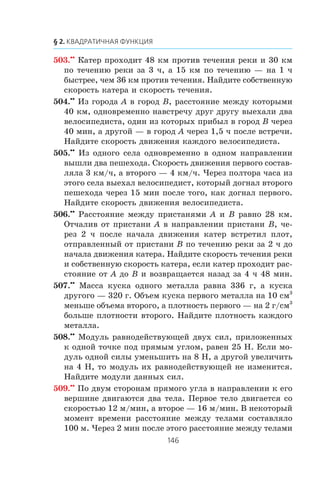 503.••
Êàòåð ïðîõîäèò 48 êì ïðîòèâ òå÷åíèÿ ðåêè è 30 êì
ïî òå÷åíèþ ðåêè çà 3 ÷, à 15 êì ïî òå÷åíèþ — íà 1 ÷
áûñòðåå, ÷åì 36 êì ïðîòèâ òå÷åíèÿ. Íàéäèòå ñîáñòâåííóþ
ñêîðîñòü êàòåðà è ñêîðîñòü òå÷åíèÿ.
504.••
Èç ãîðîäà A â ãîðîä B, ðàññòîÿíèå ìåæäó êîòîðûìè
40 êì, îäíîâðåìåííî íàâñòðå÷ó äðóã äðóãó âûåõàëè äâà
âåëîñèïåäèñòà, îäèí èç êîòîðûõ ïðèáûë â ãîðîä B ÷åðåç
40 ìèí, à äðóãîé — â ãîðîä A ÷åðåç 1,5 ÷ ïîñëå âñòðå÷è.
Íàéäèòå ñêîðîñòü äâèæåíèÿ êàæäîãî âåëîñèïåäèñòà.
505.••
Èç îäíîãî ñåëà îäíîâðåìåííî â îäíîì íàïðàâëåíèè
âûøëè äâà ïåøåõîäà. Ñêîðîñòü äâèæåíèÿ ïåðâîãî ñîñòàâ-
ëÿëà 3 êì/÷, à âòîðîãî — 4 êì/÷. ×åðåç ïîëòîðà ÷àñà èç
ýòîãî ñåëà âûåõàë âåëîñèïåäèñò, êîòîðûé äîãíàë âòîðîãî
ïåøåõîäà ÷åðåç 15 ìèí ïîñëå òîãî, êàê äîãíàë ïåðâîãî.
Íàéäèòå ñêîðîñòü äâèæåíèÿ âåëîñèïåäèñòà.
506.••
Ðàññòîÿíèå ìåæäó ïðèñòàíÿìè A è B ðàâíî 28 êì.
Îò÷àëèâ îò ïðèñòàíè A â íàïðàâëåíèè ïðèñòàíè B, ÷å-
ðåç 2 ÷ ïîñëå íà÷àëà äâèæåíèÿ êàòåð âñòðåòèë ïëîò,
îòïðàâëåííûé îò ïðèñòàíè B ïî òå÷åíèþ ðåêè çà 2 ÷ äî
íà÷àëà äâèæåíèÿ êàòåðà. Íàéäèòå ñêîðîñòü òå÷åíèÿ ðåêè
è ñîáñòâåííóþ ñêîðîñòü êàòåðà, åñëè êàòåð ïðîõîäèò ðàñ-
ñòîÿíèå îò A äî B è âîçâðàùàåòñÿ íàçàä çà 4 ÷ 48 ìèí.
507.••
Ìàññà êóñêà îäíîãî ìåòàëëà ðàâíà 336 ã, à êóñêà
äðóãîãî — 320 ã. Îáúåì êóñêà ïåðâîãî ìåòàëëà íà 10 ñì3
ìåíüøå îáúåìà âòîðîãî, à ïëîòíîñòü ïåðâîãî — íà 2 ã/ñì3
áîëüøå ïëîòíîñòè âòîðîãî. Íàéäèòå ïëîòíîñòü êàæäîãî
ìåòàëëà.
508.••
Ìîäóëü ðàâíîäåéñòâóþùåé äâóõ ñèë, ïðèëîæåííûõ
ê îäíîé òî÷êå ïîä ïðÿìûì óãëîì, ðàâåí 25 Í. Åñëè ìî-
äóëü îäíîé ñèëû óìåíüøèòü íà 8 Í, à äðóãîé óâåëè÷èòü
íà 4 Í, òî ìîäóëü èõ ðàâíîäåéñòâóþùåé íå èçìåíèòñÿ.
Íàéäèòå ìîäóëè äàííûõ ñèë.
509.••
Ïî äâóì ñòîðîíàì ïðÿìîãî óãëà â íàïðàâëåíèè ê åãî
âåðøèíå äâèãàþòñÿ äâà òåëà. Ïåðâîå òåëî äâèãàåòñÿ ñî
ñêîðîñòüþ 12 ì/ìèí, à âòîðîå — 16 ì/ìèí. Â íåêîòîðûé
ìîìåíò âðåìåíè ðàññòîÿíèå ìåæäó òåëàìè ñîñòàâëÿëî
100 ì. ×åðåç 2 ìèí ïîñëå ýòîãî ðàññòîÿíèå ìåæäó òåëàìè
 