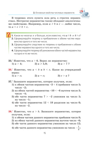 Â òåîðåìàõ ýòîãî ïóíêòà øëà ðå÷ü î ñòðîãèõ íåðàâåí-
ñòâàõ. Íåñòðîãèå íåðàâåíñòâà òàêæå îáëàäàþò àíàëîãè÷íû-
ìè ñâîéñòâàìè. Íàïðèìåð, åñëè a l b è c — ëþáîå ÷èñëî,
òî a + c l b + c.
a c a b b c
35.° Èçâåñòíî, ÷òî a > 6. Âåðíî ëè íåðàâåíñòâî:
1) a > 4; 2) a l 5,9; 3) a > 7 ?
36.° Èçâåñòíî, ÷òî a < b è b < c. Êàêîå èç óòâåðæäåíèé
âåðíî:
1) a > ñ; 2) a = c; 3) ñ > a ?
37.° Çàïèøèòå íåðàâåíñòâî, êîòîðîå ïîëó÷èì, åñëè:
1) ê îáåèì ÷àñòÿì íåðàâåíñòâà –3 < 4 ïðèáàâèì ÷èñëî 5;
÷èñëî –2;
2) èç îáåèõ ÷àñòåé íåðàâåíñòâà –10 < –6 âû÷òåì ÷èñëî 3;
÷èñëî –4;
3) îáå ÷àñòè íåðàâåíñòâà 7 > –2 óìíîæèì íà ÷èñëî 5;
íà ÷èñëî –1;
4) îáå ÷àñòè íåðàâåíñòâà 12 < 18 ðàçäåëèì íà ÷èñëî 6;
íà ÷èñëî –2.
38.° Èçâåñòíî, ÷òî a > b. Çàïèøèòå íåðàâåíñòâî, êîòîðîå
ïîëó÷èì, åñëè:
1) ê îáåèì ÷àñòÿì äàííîãî íåðàâåíñòâà ïðèáàâèì ÷èñëî 8;
2) èç îáåèõ ÷àñòåé äàííîãî íåðàâåíñòâà âû÷òåì ÷èñëî –6;
3) îáå ÷àñòè äàííîãî íåðàâåíñòâà óìíîæèì íà ÷èñëî 12;
4) îáå ÷àñòè äàííîãî íåðàâåíñòâà óìíîæèì íà ÷èñëî −
1
3
;
 