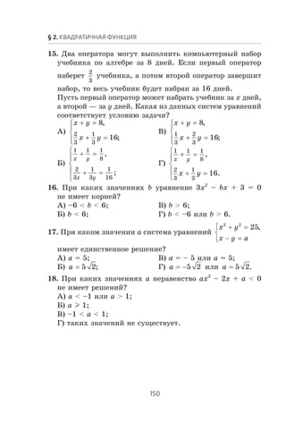 15. Äâà îïåðàòîðà ìîãóò âûïîëíèòü êîìïüþòåðíûé íàáîð
ó÷åáíèêà ïî àëãåáðå çà 8 äíåé. Åñëè ïåðâûé îïåðàòîð
íàáåðåò
2
3
ó÷åáíèêà, à ïîòîì âòîðîé îïåðàòîð çàâåðøèò
íàáîð, òî âåñü ó÷åáíèê áóäåò íàáðàí çà 16 äíåé.
Ïóñòü ïåðâûé îïåðàòîð ìîæåò íàáðàòü ó÷åáíèê çà x äíåé,
à âòîðîé — çà y äíåé. Êàêàÿ èç äàííûõ ñèñòåì óðàâíåíèé
ñîîòâåòñòâóåò óñëîâèþ çàäà÷è?
À)
x y
x y
+ =
+ =
⎧
⎨
⎪
⎩⎪
8
16
2
3
1
3
,
;
Â)
x y
x y
+ =
+ =
⎧
⎨
⎪
⎩⎪
8
16
1
3
2
3
,
;
Á)
1 1 1
8
2
3
1
3
1
16
x y
x y
+ =
+ =
⎧
⎨
⎪
⎩
⎪
,
;
Ã)
1 1 1
8
2
3
1
3
16
x y
x y
+ =
+ =
⎧
⎨
⎪
⎩
⎪
,
.
16. Ïðè êàêèõ çíà÷åíèÿõ b óðàâíåíèå 3x2
– bx + 3 = 0
íå èìååò êîðíåé?
À) –6 < b < 6; Â) b > 6;
Á) b < 6; Ã) b < –6 èëè b > 6.
17. Ïðè êàêîì çíà÷åíèè a ñèñòåìà óðàâíåíèé
x y
x y a
2 2
25+ =
− =
⎧
⎨
⎩
,
èìååò åäèíñòâåííîå ðåøåíèå?
À) a = 5; Â) a = – 5 èëè a = 5;
Á) a = 5 2; Ã) a = −5 2 èëè a = 5 2.
18. Ïðè êàêèõ çíà÷åíèÿõ a íåðàâåíñòâî ax2
– 2x + a < 0
íå èìååò ðåøåíèé?
À) a < –1 èëè a > 1;
Á) a l 1;
Â) –1 < a < 1;
Ã) òàêèõ çíà÷åíèé íå ñóùåñòâóåò.
 