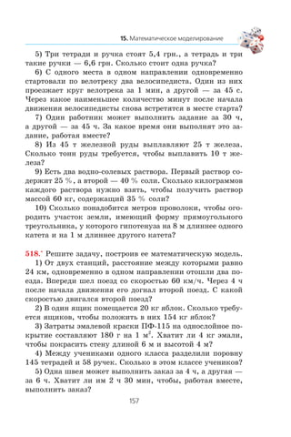 5) Òðè òåòðàäè è ðó÷êà ñòîÿò 5,4 ãðí., à òåòðàäü è òðè
òàêèå ðó÷êè — 6,6 ãðí. Ñêîëüêî ñòîèò îäíà ðó÷êà?
6) Ñ îäíîãî ìåñòà â îäíîì íàïðàâëåíèè îäíîâðåìåííî
ñòàðòîâàëè ïî âåëîòðåêó äâà âåëîñèïåäèñòà. Îäèí èç íèõ
ïðîåçæàåò êðóã âåëîòðåêà çà 1 ìèí, à äðóãîé — çà 45 ñ.
×åðåç êàêîå íàèìåíüøåå êîëè÷åñòâî ìèíóò ïîñëå íà÷àëà
äâèæåíèÿ âåëîñèïåäèñòû ñíîâà âñòðåòÿòñÿ â ìåñòå ñòàðòà?
7) Îäèí ðàáîòíèê ìîæåò âûïîëíèòü çàäàíèå çà 30 ÷,
à äðóãîé — çà 45 ÷. Çà êàêîå âðåìÿ îíè âûïîëíÿò ýòî çà-
äàíèå, ðàáîòàÿ âìåñòå?
8) Èç 45 ò æåëåçíîé ðóäû âûïëàâëÿþò 25 ò æåëåçà.
Ñêîëüêî òîíí ðóäû òðåáóåòñÿ, ÷òîáû âûïëàâèòü 10 ò æå-
ëåçà?
9) Åñòü äâà âîäíî-ñîëåâûõ ðàñòâîðà. Ïåðâûé ðàñòâîð ñî-
äåðæèò 25 %, à âòîðîé — 40 % ñîëè. Ñêîëüêî êèëîãðàììîâ
êàæäîãî ðàñòâîðà íóæíî âçÿòü, ÷òîáû ïîëó÷èòü ðàñòâîð
ìàññîé 60 êã, ñîäåðæàùèé 35 % ñîëè?
10) Ñêîëüêî ïîíàäîáèòñÿ ìåòðîâ ïðîâîëîêè, ÷òîáû îãî-
ðîäèòü ó÷àñòîê çåìëè, èìåþùèé ôîðìó ïðÿìîóãîëüíîãî
òðåóãîëüíèêà, ó êîòîðîãî ãèïîòåíóçà íà 8 ì äëèííåå îäíîãî
êàòåòà è íà 1 ì äëèííåå äðóãîãî êàòåòà?
518.° Ðåøèòå çàäà÷ó, ïîñòðîèâ åå ìàòåìàòè÷åñêóþ ìîäåëü.
1) Îò äâóõ ñòàíöèé, ðàññòîÿíèå ìåæäó êîòîðûìè ðàâíî
24 êì, îäíîâðåìåííî â îäíîì íàïðàâëåíèè îòîøëè äâà ïî-
åçäà. Âïåðåäè øåë ïîåçä ñî ñêîðîñòüþ 60 êì/÷. ×åðåç 4 ÷
ïîñëå íà÷àëà äâèæåíèÿ åãî äîãíàë âòîðîé ïîåçä. Ñ êàêîé
ñêîðîñòüþ äâèãàëñÿ âòîðîé ïîåçä?
2) Â îäèí ÿùèê ïîìåùàåòñÿ 20 êã ÿáëîê. Ñêîëüêî òðåáó-
åòñÿ ÿùèêîâ, ÷òîáû ïîëîæèòü â íèõ 154 êã ÿáëîê?
3) Çàòðàòû ýìàëåâîé êðàñêè ÏÔ-115 íà îäíîñëîéíîå ïî-
êðûòèå ñîñòàâëÿþò 180 ã íà 1 ì2
. Õâàòèò ëè 4 êã ýìàëè,
÷òîáû ïîêðàñèòü ñòåíó äëèíîé 6 ì è âûñîòîé 4 ì?
4) Ìåæäó ó÷åíèêàìè îäíîãî êëàññà ðàçäåëèëè ïîðîâíó
145 òåòðàäåé è 58 ðó÷åê. Ñêîëüêî â ýòîì êëàññå ó÷åíèêîâ?
5) Îäíà øâåÿ ìîæåò âûïîëíèòü çàêàç çà 4 ÷, à äðóãàÿ —
çà 6 ÷. Õâàòèò ëè èì 2 ÷ 30 ìèí, ÷òîáû, ðàáîòàÿ âìåñòå,
âûïîëíèòü çàêàç?
 