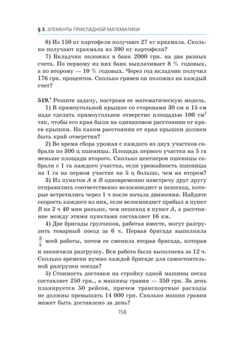 6) Èç 150 êã êàðòîôåëÿ ïîëó÷àþò 27 êã êðàõìàëà. Ñêîëü-
êî ïîëó÷àþò êðàõìàëà èç 390 êã êàðòîôåëÿ?
7) Âêëàä÷èê ïîëîæèë â áàíê 2000 ãðí. íà äâà ðàçíûõ
ñ÷åòà. Ïî ïåðâîìó èç íèõ áàíê âûïëà÷èâàåò 8 % ãîäîâûõ,
à ïî âòîðîìó — 10 % ãîäîâûõ. ×åðåç ãîä âêëàä÷èê ïîëó÷èë
176 ãðí. ïðîöåíòîâ. Ñêîëüêî ãðèâåí îí ïîëîæèë íà êàæäûé
ñ÷åò?
519.•
Ðåøèòå çàäà÷ó, ïîñòðîèâ åå ìàòåìàòè÷åñêóþ ìîäåëü.
1) Â ïðÿìîóãîëüíîé êðûøêå ñî ñòîðîíàìè 30 ñì è 15 ñì
íàäî ñäåëàòü ïðÿìîóãîëüíîå îòâåðñòèå ïëîùàäüþ 100 ñì2
òàê, ÷òîáû åãî êðàÿ áûëè íà îäèíàêîâîì ðàññòîÿíèè îò êðà-
åâ êðûøêè. Íà êàêîì ðàññòîÿíèè îò êðàÿ êðûøêè äîëæåí
áûòü êðàé îòâåðñòèÿ?
2) Âî âðåìÿ ñáîðà óðîæàÿ ñ êàæäîãî èç äâóõ ó÷àñòêîâ ñî-
áðàëè ïî 300 ö ïøåíèöû. Ïëîùàäü ïåðâîãî ó÷àñòêà íà 5 ãà
ìåíüøå ïëîùàäè âòîðîãî. Ñêîëüêî öåíòíåðîâ ïøåíèöû ñî-
áðàëè ñ 1 ãà êàæäîãî ó÷àñòêà, åñëè óðîæàéíîñòü ïøåíèöû
íà 1 ãà íà ïåðâîì ó÷àñòêå íà 5 ö áîëüøå, ÷åì íà âòîðîì?
3) Èç ïóíêòîâ A è B îäíîâðåìåííî íàâñòðå÷ó äðóã äðóãó
îòïðàâèëèñü ñîîòâåòñòâåííî âåëîñèïåäèñò è ïåøåõîä, êîòî-
ðûå âñòðåòèëèñü ÷åðåç 1 ÷ ïîñëå íà÷àëà äâèæåíèÿ. Íàéäèòå
ñêîðîñòü êàæäîãî èç íèõ, åñëè âåëîñèïåäèñò ïðèáûë â ïóíêò
B íà 2 ÷ 40 ìèí ðàíüøå, ÷åì ïåøåõîä â ïóíêò A, à ðàññòîÿ-
íèå ìåæäó ýòèìè ïóíêòàìè ñîñòàâëÿåò 16 êì.
4) Äâå áðèãàäû ãðóç÷èêîâ, ðàáîòàÿ âìåñòå, ìîãóò ðàçãðó-
çèòü òîâàðíûé ïîåçä çà 6 ÷. Ïåðâàÿ áðèãàäà âûïîëíèëà
3
5
âñåé ðàáîòû, ïîòîì åå ñìåíèëà âòîðàÿ áðèãàäà, êîòîðàÿ
è çàêîí÷èëà ðàçãðóçêó. Âñÿ ðàáîòà áûëà âûïîëíåíà çà 12 ÷.
Ñêîëüêî âðåìåíè íóæíî êàæäîé áðèãàäå äëÿ ñàìîñòîÿòåëü-
íîé ðàçãðóçêè ïîåçäà?
5) Ñòîèìîñòü äîñòàâêè íà ñòðîéêó îäíîé ìàøèíû ïåñêà
ñîñòàâëÿåò 250 ãðí., à ìàøèíû ãðàâèÿ — 350 ãðí. Çà äåíü
ïëàíèðóåòñÿ 50 ðåéñîâ, ïðè÷åì òðàíñïîðòíûå ðàñõîäû
íå äîëæíû ïðåâûøàòü 14 000 ãðí. Ñêîëüêî ìàøèí ãðàâèÿ
ìîæåò áûòü äîñòàâëåíî çà äåíü?
 