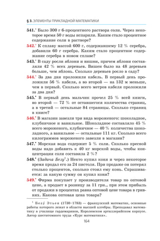 541.° Áûëî 300 ã 6-ïðîöåíòíîãî ðàñòâîðà ñîëè. ×åðåç íåêî-
òîðîå âðåìÿ 50 ã âîäû èñïàðèëè. Êàêèì ñòàëî ïðîöåíòíîå
ñîäåðæàíèå ñîëè â ðàñòâîðå?
542.° Ê ñïëàâó ìàññîé 600 ã, ñîäåðæàâøåìó 12 % ñåðåáðà,
äîáàâèëè 60 ã ñåðåáðà. Êàêèì ñòàëî ïðîöåíòíîå ñîäåð-
æàíèå ñåðåáðà â íîâîì ñïëàâå?
543.° Â ñàäó ðîñëè ÿáëîíè è âèøíè, ïðè÷åì ÿáëîíè ñîñòàâ-
ëÿëè 42 % âñåõ äåðåâüåâ. Âèøåí áûëî íà 48 äåðåâüåâ
áîëüøå, ÷åì ÿáëîíü. Ñêîëüêî äåðåâüåâ ðîñëî â ñàäó?
544.° Çà äâà äíÿ ïðîëîæèëè êàáåëü. Â ïåðâûé äåíü ïðî-
ëîæèëè 56 % êàáåëÿ, à âî âòîðîé — íà 132 ì ìåíüøå,
÷åì â ïåðâûé. Ñêîëüêî âñåãî ìåòðîâ êàáåëÿ ïðîëîæèëè
çà äâà äíÿ?
545.•
Â ïåðâûé äåíü ìàëü÷èê ïðî÷åë 25 % âñåé êíèãè,
âî âòîðîé — 72 % îò îñòàâøåãîñÿ êîëè÷åñòâà ñòðàíèö,
à â òðåòèé — îñòàëüíûå 84 ñòðàíèöû. Ñêîëüêî ñòðàíèö
â êíèãå?
546.•
Â ìàãàçèí çàâåçëè òðè âèäà ìîðîæåíîãî: øîêîëàäíîå,
êëóáíè÷íîå è âàíèëüíîå. Øîêîëàäíîå ñîñòàâëÿëî 45 %
âñåãî ìîðîæåíîãî, êëóáíè÷íîå — 40 % êîëè÷åñòâà øîêî-
ëàäíîãî, à âàíèëüíîå — îñòàëüíûå 111 êã. Ñêîëüêî âñåãî
êèëîãðàììîâ ìîðîæåíîãî çàâåçëè â ìàãàçèí?
547.•
Ìîðñêàÿ âîäà ñîäåðæèò 5 % ñîëè. Ñêîëüêî ïðåñíîé
âîäû íàäî äîáàâèòü ê 40 êã ìîðñêîé âîäû, ÷òîáû êîí-
öåíòðàöèÿ ñîëè ñîñòàâèëà 2 %?
548.•
(Çàäà÷à Áåçó1
.) Íåêòî êóïèë êîíÿ è ÷åðåç íåêîòîðîå
âðåìÿ ïðîäàë åãî çà 24 ïèñòîëÿ. Ïðè ïðîäàæå îí ïîòåðÿë
ñòîëüêî ïðîöåíòîâ, ñêîëüêî ñòîèë åìó êîíü. Ñïðàøèâà-
åòñÿ: çà êàêóþ ñóììó îí êóïèë êîíÿ?
549.•
Ôèðìà ïîêóïàåò ó ïðîèçâîäèòåëÿ òîâàð ïî îïòîâîé
öåíå, à ïðîäàåò â ðîçíèöó çà 11 ãðí., ïðè ýòîì ïðèáûëü
îò ïðîäàæè â ïðîöåíòàõ ðàâíà îïòîâîé öåíå òîâàðà â ãðèâ-
íÿõ. Êàêîâà îïòîâàÿ öåíà òîâàðà?
1
Á å ç ó Ý ò ü å í (1730–1783) — ôðàíöóçñêèé ìàòåìàòèê, îñíîâíûå
ðàáîòû êîòîðîãî ëåæàò â îáëàñòè âûñøåé àëãåáðû. Ïðåïîäàâàë ìàòåìà-
òèêó â ó÷èëèùå ãàðäåìàðèíîâ, Êîðîëåâñêîì àðòèëëåðèéñêîì êîðïóñå.
Àâòîð øåñòèòîìíîãî òðóäà «Êóðñ ìàòåìàòèêè».
 