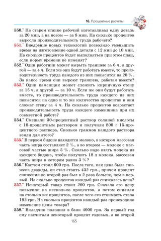 550.•
Íà ñòàðîì ñòàíêå ðàáî÷èé èçãîòàâëèâàë îäíó äåòàëü
çà 20 ìèí, à íà íîâîì — çà 8 ìèí. Íà ñêîëüêî ïðîöåíòîâ
âûðîñëà ïðîèçâîäèòåëüíîñòü òðóäà ðàáî÷åãî?
551.•
Âíåäðåíèå íîâûõ òåõíîëîãèé ïîçâîëèëî óìåíüøèòü
âðåìÿ íà èçãîòîâëåíèå îäíîé äåòàëè ñ 12 ìèí äî 10 ìèí.
Íà ñêîëüêî ïðîöåíòîâ áóäåò âûïîëíÿòüñÿ ïðè ýòîì ïëàí,
åñëè íîðìó âðåìåíè íå èçìåíÿò?
552.•
Îäèí ðàáîòíèê ìîæåò âûðûòü òðàíøåþ çà 6 ÷, à äðó-
ãîé — çà 4 ÷. Åñëè æå îíè áóäóò ðàáîòàòü âìåñòå, òî ïðîèç-
âîäèòåëüíîñòü òðóäà êàæäîãî èç íèõ ïîâûñèòñÿ íà 20 %.
Çà êàêîå âðåìÿ îíè âûðîþò òðàíøåþ, ðàáîòàÿ âìåñòå?
553.•
Îäèí êàìåíùèê ìîæåò ñëîæèòü êèðïè÷íóþ ñòåíó
çà 15 ÷, à äðóãîé — çà 10 ÷. Åñëè æå îíè áóäóò ðàáîòàòü
âìåñòå, òî ïðîèçâîäèòåëüíîñòü òðóäà êàæäîãî èç íèõ
ïîâûñèòñÿ íà îäíî è òî æå êîëè÷åñòâî ïðîöåíòîâ è îíè
ñëîæàò ñòåíó çà 4 ÷. Íà ñêîëüêî ïðîöåíòîâ âîçðàñòàåò
ïðîèçâîäèòåëüíîñòü òðóäà êàæäîãî êàìåíùèêà ïðè èõ
ñîâìåñòíîé ðàáîòå?
554.•
Ñìåøàëè 30-ïðîöåíòíûé ðàñòâîð ñîëÿíîé êèñëîòû
ñ 10-ïðîöåíòíûì ðàñòâîðîì è ïîëó÷èëè 800 ã 15-ïðî-
öåíòíîãî ðàñòâîðà. Ñêîëüêî ãðàììîâ êàæäîãî ðàñòâîðà
âçÿëè äëÿ ýòîãî?
555.•
Â ïåðâîì áèäîíå íàõîäèòñÿ ìîëîêî, â êîòîðîì ìàññîâàÿ
÷àñòü æèðà ñîñòàâëÿåò 2 %, à âî âòîðîì — ìîëîêî ñ ìàñ-
ñîâîé ÷àñòüþ æèðà 5 %. Ñêîëüêî íàäî âçÿòü ìîëîêà èç
êàæäîãî áèäîíà, ÷òîáû ïîëó÷èòü 18 ë ìîëîêà, ìàññîâàÿ
÷àñòü æèðà â êîòîðîì ðàâíà 3 %?
556.•
Êîñòþì ñòîèë 600 ãðí. Ïîñëå òîãî, êàê öåíà áûëà ñíè-
æåíà äâàæäû, îí ñòàë ñòîèòü 432 ãðí., ïðè÷åì ïðîöåíò
ñíèæåíèÿ âî âòîðîé ðàç áûë â 2 ðàçà áîëüøå, ÷åì â ïåð-
âûé. Íà ñêîëüêî ïðîöåíòîâ êàæäûé ðàç ñíèæàëàñü öåíà?
557.•
Íåêîòîðûé òîâàð ñòîèë 200 ãðí. Ñíà÷àëà åãî öåíó
ïîâûñèëè íà íåñêîëüêî ïðîöåíòîâ, à ïîòîì ñíèçèëè
íà ñòîëüêî æå ïðîöåíòîâ, ïîñëå ÷åãî åãî ñòîèìîñòü ñòàëà
192 ãðí. Íà ñêîëüêî ïðîöåíòîâ êàæäûé ðàç ïðîèñõîäèëî
èçìåíåíèå öåíû òîâàðà?
558.•
Âêëàä÷èê ïîëîæèë â áàíê 4000 ãðí. Çà ïåðâûé ãîä
åìó íàñ÷èòàëè íåêîòîðûé ïðîöåíò ãîäîâûõ, à âî âòîðîé
 