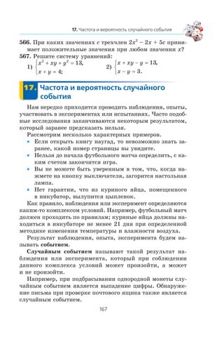 566. Ïðè êàêèõ çíà÷åíèÿõ c òðåõ÷ëåí 2x2
– 2x + 5c ïðèíè-
ìàåò ïîëîæèòåëüíûå çíà÷åíèÿ ïðè ëþáîì çíà÷åíèè x?
567. Ðåøèòå ñèñòåìó óðàâíåíèé:
1)
x xy y
x y
2 2
13
4
+ + =
+ =
⎧
⎨
⎩
,
;
2)
x xy y
x y
+ − =
− =
⎧
⎨
⎩
13
3
,
.
Íàì íåðåäêî ïðèõîäèòñÿ ïðîâîäèòü íàáëþäåíèÿ, îïûòû,
ó÷àñòâîâàòü â ýêñïåðèìåíòàõ èëè èñïûòàíèÿõ. ×àñòî ïîäîá-
íûå èññëåäîâàíèÿ çàêàí÷èâàþòñÿ íåêîòîðûì ðåçóëüòàòîì,
êîòîðûé çàðàíåå ïðåäñêàçàòü íåëüçÿ.
Ðàññìîòðèì íåñêîëüêî õàðàêòåðíûõ ïðèìåðîâ.
Åñëè îòêðûòü êíèãó íàóãàä, òî íåâîçìîæíî çíàòü çà-•
ðàíåå, êàêîé íîìåð ñòðàíèöû âû óâèäèòå.
Íåëüçÿ äî íà÷àëà ôóòáîëüíîãî ìàò÷à îïðåäåëèòü, ñ êà-•
êèì ñ÷åòîì çàêîí÷èòñÿ èãðà.
Âû íå ìîæåòå áûòü óâåðåííûì â òîì, ÷òî, êîãäà íà-•
æìåòå íà êíîïêó âûêëþ÷àòåëÿ, çàãîðèòñÿ íàñòîëüíàÿ
ëàìïà.
Íåò ãàðàíòèè, ÷òî èç êóðèíîãî ÿéöà, ïîìåùåííîãî•
â èíêóáàòîð, âûëóïèòñÿ öûïëåíîê.
Êàê ïðàâèëî, íàáëþäåíèÿ èëè ýêñïåðèìåíò îïðåäåëÿþòñÿ
êàêèì-òî êîìïëåêñîì óñëîâèé. Íàïðèìåð, ôóòáîëüíûé ìàò÷
äîëæåí ïðîõîäèòü ïî ïðàâèëàì; êóðèíûå ÿéöà äîëæíû íà-
õîäèòüñÿ â èíêóáàòîðå íå ìåíåå 21 äíÿ ïðè îïðåäåëåííîé
ìåòîäèêå èçìåíåíèÿ òåìïåðàòóðû è âëàæíîñòè âîçäóõà.
Ðåçóëüòàò íàáëþäåíèÿ, îïûòà, ýêñïåðèìåíòà áóäåì íà-
çûâàòü ñîáûòèåì.
Ñëó÷àéíûì ñîáûòèåì íàçûâàþò òàêîé ðåçóëüòàò íà-
áëþäåíèÿ èëè ýêñïåðèìåíòà, êîòîðûé ïðè ñîáëþäåíèè
äàííîãî êîìïëåêñà óñëîâèé ìîæåò ïðîèçîéòè, à ìîæåò
è íå ïðîèçîéòè.
Íàïðèìåð, ïðè ïîäáðàñûâàíèè îäíîðîäíîé ìîíåòû ñëó-
÷àéíûì ñîáûòèåì ÿâëÿåòñÿ âûïàäåíèå öèôðû. Îáíàðóæå-
íèå ïèñüìà ïðè ïðîâåðêå ïî÷òîâîãî ÿùèêà òàêæå ÿâëÿåòñÿ
ñëó÷àéíûì ñîáûòèåì.
 