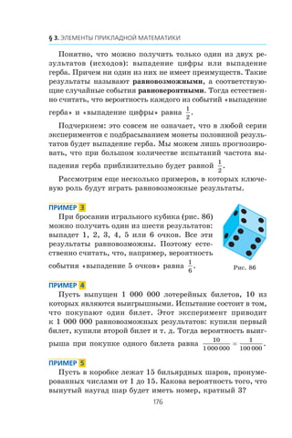 Ïîíÿòíî, ÷òî ìîæíî ïîëó÷èòü òîëüêî îäèí èç äâóõ ðå-
çóëüòàòîâ (èñõîäîâ): âûïàäåíèå öèôðû èëè âûïàäåíèå
ãåðáà. Ïðè÷åì íè îäèí èç íèõ íå èìååò ïðåèìóùåñòâ. Òàêèå
ðåçóëüòàòû íàçûâàþò ðàâíîâîçìîæíûìè, à ñîîòâåòñòâóþ-
ùèå ñëó÷àéíûå ñîáûòèÿ ðàâíîâåðîÿòíûìè. Òîãäà åñòåñòâåí-
íî ñ÷èòàòü, ÷òî âåðîÿòíîñòü êàæäîãî èç ñîáûòèé «âûïàäåíèå
ãåðáà» è «âûïàäåíèå öèôðû» ðàâíà
1
2
.
Ïîä÷åðêíåì: ýòî ñîâñåì íå îçíà÷àåò, ÷òî â ëþáîé ñåðèè
ýêñïåðèìåíòîâ ñ ïîäáðàñûâàíèåì ìîíåòû ïîëîâèíîé ðåçóëü-
òàòîâ áóäåò âûïàäåíèå ãåðáà. Ìû ìîæåì ëèøü ïðîãíîçèðî-
âàòü, ÷òî ïðè áîëüøîì êîëè÷åñòâå èñïûòàíèé ÷àñòîòà âû-
ïàäåíèÿ ãåðáà ïðèáëèçèòåëüíî áóäåò ðàâíîé
1
2
.
Ðàññìîòðèì åùå íåñêîëüêî ïðèìåðîâ, â êîòîðûõ êëþ÷å-
âóþ ðîëü áóäóò èãðàòü ðàâíîâîçìîæíûå ðåçóëüòàòû.
Ïðè áðîñàíèè èãðàëüíîãî êóáèêà (ðèñ. 86)
ìîæíî ïîëó÷èòü îäèí èç øåñòè ðåçóëüòàòîâ:
âûïàäåò 1, 2, 3, 4, 5 èëè 6 î÷êîâ. Âñå ýòè
ðåçóëüòàòû ðàâíîâîçìîæíû. Ïîýòîìó åñòå-
ñòâåííî ñ÷èòàòü, ÷òî, íàïðèìåð, âåðîÿòíîñòü
ñîáûòèÿ «âûïàäåíèå 5 î÷êîâ» ðàâíà
1
6
.
Ïóñòü âûïóùåí 1 000 000 ëîòåðåéíûõ áèëåòîâ, 10 èç
êîòîðûõ ÿâëÿþòñÿ âûèãðûøíûìè. Èñïûòàíèå ñîñòîèò â òîì,
÷òî ïîêóïàþò îäèí áèëåò. Ýòîò ýêñïåðèìåíò ïðèâîäèò
ê 1 000 000 ðàâíîâîçìîæíûõ ðåçóëüòàòîâ: êóïèëè ïåðâûé
áèëåò, êóïèëè âòîðîé áèëåò è ò. ä. Òîãäà âåðîÿòíîñòü âûèã-
ðûøà ïðè ïîêóïêå îäíîãî áèëåòà ðàâíà
10
1000 000
1
100 000
= .
Ïóñòü â êîðîáêå ëåæàò 15 áèëüÿðäíûõ øàðîâ, ïðîíóìå-
ðîâàííûõ ÷èñëàìè îò 1 äî 15. Êàêîâà âåðîÿòíîñòü òîãî, ÷òî
âûíóòûé íàóãàä øàð áóäåò èìåòü íîìåð, êðàòíûé 3?
Ðèñ. 86
 