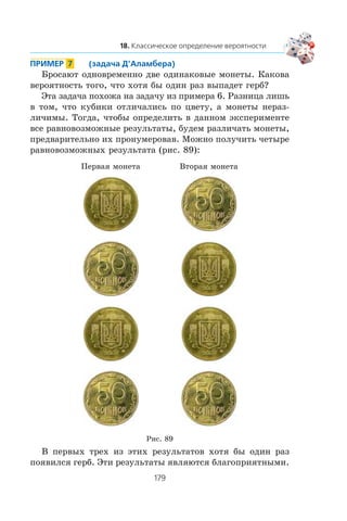 Áðîñàþò îäíîâðåìåííî äâå îäèíàêîâûå ìîíåòû. Êàêîâà
âåðîÿòíîñòü òîãî, ÷òî õîòÿ áû îäèí ðàç âûïàäåò ãåðá?
Ýòà çàäà÷à ïîõîæà íà çàäà÷ó èç ïðèìåðà 6. Ðàçíèöà ëèøü
â òîì, ÷òî êóáèêè îòëè÷àëèñü ïî öâåòó, à ìîíåòû íåðàç-
ëè÷èìû. Òîãäà, ÷òîáû îïðåäåëèòü â äàííîì ýêñïåðèìåíòå
âñå ðàâíîâîçìîæíûå ðåçóëüòàòû, áóäåì ðàçëè÷àòü ìîíåòû,
ïðåäâàðèòåëüíî èõ ïðîíóìåðîâàâ. Ìîæíî ïîëó÷èòü ÷åòûðå
ðàâíîâîçìîæíûõ ðåçóëüòàòà (ðèñ. 89):
Ïåðâàÿ ìîíåòà Âòîðàÿ ìîíåòà
Ðèñ. 89
Â ïåðâûõ òðåõ èç ýòèõ ðåçóëüòàòîâ õîòÿ áû îäèí ðàç
ïîÿâèëñÿ ãåðá. Ýòè ðåçóëüòàòû ÿâëÿþòñÿ áëàãîïðèÿòíûìè.
 