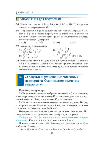 55. Èçâåñòíî, ÷òî a2
+ b2
= 18 è (a + b)2
= 20. ×åìó ðàâíî
çíà÷åíèå âûðàæåíèÿ ab?
56. Ó Äìèòðèÿ â 2 ðàçà áîëüøå ìàðîê, ÷åì ó Ïåòðà, à ó Ïå-
òðà â 2 ðàçà áîëüøå ìàðîê, ÷åì ó Ìèõàèëà. Êàêîìó èç
äàííûõ ÷èñåë ìîæåò áûòü ðàâíûì êîëè÷åñòâî ìàðîê,
èìåþùèõñÿ ó Äìèòðèÿ?
1) 18; 2) 22; 3) 24; 4) 30.
57. Óïðîñòèòå âûðàæåíèå:
1)
a b
a ab
b
a b
2 2
2
2 2
+
+ +
+ ; 3)
c
c
c
c
+ −1
3
1
6
2
2: ;
2)
a
a
a
a
2
2
9
9 3
+
− +
− ; 4)
m mn n
m n
m n
2 2
2 2
2+ +
−
+: ( ).
58. Ìîòîðíàÿ ëîäêà çà îäíî è òî æå âðåìÿ ìîæåò ïðîïëûòü
48 êì ïî òå÷åíèþ ðåêè èëè 36 êì ïðîòèâ òå÷åíèÿ. Êà-
êîâà ñîáñòâåííàÿ ñêîðîñòü ëîäêè, åñëè ñêîðîñòü òå÷åíèÿ
ñîñòàâëÿåò 2 êì/÷?
Ðàññìîòðèì ïðèìåðû.
1) Åñëè ñ îäíîãî ïîëÿ ñîáðàëè íå ìåíåå 40 ò ïøåíèöû,
à ñî âòîðîãî ïîëÿ — íå ìåíåå 45 ò, òî î÷åâèäíî, ÷òî ñ äâóõ
ïîëåé âìåñòå ñîáðàëè íå ìåíåå 85 ò ïøåíèöû.
2) Åñëè äëèíà ïðÿìîóãîëüíèêà íå áîëüøå, ÷åì 70 ñì,
à øèðèíà — íå áîëüøå, ÷åì 40 ñì, òî î÷åâèäíî, ÷òî åãî
ïëîùàäü íå áîëüøå, ÷åì 2800 ñì2
.
Âûâîäû èç ýòèõ ïðèìåðîâ èíòóèòèâíî î÷åâèäíû. Èõ
ñïðàâåäëèâîñòü ïîäòâåðæäàþò ñëåäóþùèå òåîðåìû.
Ò å î ð å ì à 3.1 (î ï î ÷ ë å í í î ì ñ ë î æ å í è è í å ð à-
â å í ñ ò â). Åñëè a > b è c > d, òî a + c > b + d.
Ä î ê à ç à ò å ë ü ñ ò â î.  Ðàññìîòðèì ðàçíîñòü (a + c) –
– (b + d). Èìååì:
(a + c) – (b + d) = a + c – b – d = (a – b) + (c – d).
 