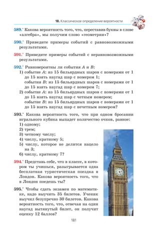 589.° Êàêîâà âåðîÿòíîñòü òîãî, ÷òî, ïåðåñòàâèâ áóêâû â ñëîâå
«àëãåáðà», ìû ïîëó÷èì ñëîâî «ãåîìåòðèÿ»?
590.° Ïðèâåäèòå ïðèìåðû ñîáûòèé ñ ðàâíîâîçìîæíûìè
ðåçóëüòàòàìè.
591.° Ïðèâåäèòå ïðèìåðû ñîáûòèé ñ íåðàâíîâîçìîæíûìè
ðåçóëüòàòàìè.
592.° Ðàâíîâåðîÿòíû ëè ñîáûòèÿ A è B:
1) ñîáûòèå A: èç 15 áèëüÿðäíûõ øàðîâ ñ íîìåðàìè îò 1
äî 15 âçÿòü íàóãàä øàð ñ íîìåðîì 1;
ñîáûòèÿ B: èç 15 áèëüÿðäíûõ øàðîâ ñ íîìåðàìè îò 1
äî 15 âçÿòü íàóãàä øàð ñ íîìåðîì 7;
2) ñîáûòèå A: èç 15 áèëüÿðäíûõ øàðîâ ñ íîìåðàìè îò 1
äî 15 âçÿòü íàóãàä øàð ñ ÷åòíûì íîìåðîì;
ñîáûòèå B: èç 15 áèëüÿðäíûõ øàðîâ ñ íîìåðàìè îò 1
äî 15 âçÿòü íàóãàä øàð ñ íå÷åòíûì íîìåðîì?
593.° Êàêîâà âåðîÿòíîñòü òîãî, ÷òî ïðè îäíîì áðîñàíèè
èãðàëüíîãî êóáèêà âûïàäåò êîëè÷åñòâî î÷êîâ, ðàâíîå:
1) îäíîìó;
2) òðåì;
3) ÷åòíîìó ÷èñëó;
4) ÷èñëó, êðàòíîìó 5;
5) ÷èñëó, êîòîðîå íå äåëèòñÿ íàöåëî
íà 3;
6) ÷èñëó, êðàòíîìó 7?
594.° Ïðåäñòàâü ñåáå, ÷òî â êëàññå, â êîòî-
ðîì òû ó÷èøüñÿ, ðàçûãðûâàåòñÿ îäíà
áåñïëàòíàÿ òóðèñòè÷åñêàÿ ïîåçäêà â
Ëîíäîí. Êàêîâà âåðîÿòíîñòü òîãî, ÷òî
â Ëîíäîí ïîåäåøü òû?
595.° ×òîáû ñäàòü ýêçàìåí ïî ìàòåìàòè-
êå, íàäî âûó÷èòü 35 áèëåòîâ. Ó÷åíèê
âûó÷èë áåçóïðå÷íî 30 áèëåòîâ. Êàêîâà
âåðîÿòíîñòü òîãî, ÷òî, îòâå÷àÿ íà îäèí
íàóãàä âûòÿíóòûé áèëåò, îí ïîëó÷èò
îöåíêó 12 áàëëîâ?
 
