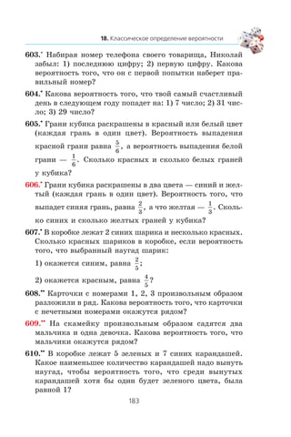 603.° Íàáèðàÿ íîìåð òåëåôîíà ñâîåãî òîâàðèùà, Íèêîëàé
çàáûë: 1) ïîñëåäíþþ öèôðó; 2) ïåðâóþ öèôðó. Êàêîâà
âåðîÿòíîñòü òîãî, ÷òî îí ñ ïåðâîé ïîïûòêè íàáåðåò ïðà-
âèëüíûé íîìåð?
604.•
Êàêîâà âåðîÿòíîñòü òîãî, ÷òî òâîé ñàìûé ñ÷àñòëèâûé
äåíü â ñëåäóþùåì ãîäó ïîïàäåò íà: 1) 7 ÷èñëî; 2) 31 ÷èñ-
ëî; 3) 29 ÷èñëî?
605.•
Ãðàíè êóáèêà ðàñêðàøåíû â êðàñíûé èëè áåëûé öâåò
(êàæäàÿ ãðàíü â îäèí öâåò). Âåðîÿòíîñòü âûïàäåíèÿ
êðàñíîé ãðàíè ðàâíà
5
6
, à âåðîÿòíîñòü âûïàäåíèÿ áåëîé
ãðàíè —
1
6
. Ñêîëüêî êðàñíûõ è ñêîëüêî áåëûõ ãðàíåé
ó êóáèêà?
606.•
Ãðàíè êóáèêà ðàñêðàøåíû â äâà öâåòà — ñèíèé è æåë-
òûé (êàæäàÿ ãðàíü â îäèí öâåò). Âåðîÿòíîñòü òîãî, ÷òî
âûïàäåò ñèíÿÿ ãðàíü, ðàâíà
2
3
, à ÷òî æåëòàÿ —
1
3
. Ñêîëü-
êî ñèíèõ è ñêîëüêî æåëòûõ ãðàíåé ó êóáèêà?
607.•
Â êîðîáêå ëåæàò 2 ñèíèõ øàðèêà è íåñêîëüêî êðàñíûõ.
Ñêîëüêî êðàñíûõ øàðèêîâ â êîðîáêå, åñëè âåðîÿòíîñòü
òîãî, ÷òî âûáðàííûé íàóãàä øàðèê:
1) îêàæåòñÿ ñèíèì, ðàâíà
2
5
;
2) îêàæåòñÿ êðàñíûì, ðàâíà
4
5
?
608.••
Êàðòî÷êè ñ íîìåðàìè 1, 2, 3 ïðîèçâîëüíûì îáðàçîì
ðàçëîæèëè â ðÿä. Êàêîâà âåðîÿòíîñòü òîãî, ÷òî êàðòî÷êè
ñ íå÷åòíûìè íîìåðàìè îêàæóòñÿ ðÿäîì?
609.••
Íà ñêàìåéêó ïðîèçâîëüíûì îáðàçîì ñàäÿòñÿ äâà
ìàëü÷èêà è îäíà äåâî÷êà. Êàêîâà âåðîÿòíîñòü òîãî, ÷òî
ìàëü÷èêè îêàæóòñÿ ðÿäîì?
610.••
Â êîðîáêå ëåæàò 5 çåëåíûõ è 7 ñèíèõ êàðàíäàøåé.
Êàêîå íàèìåíüøåå êîëè÷åñòâî êàðàíäàøåé íàäî âûíóòü
íàóãàä, ÷òîáû âåðîÿòíîñòü òîãî, ÷òî ñðåäè âûíóòûõ
êàðàíäàøåé õîòÿ áû îäèí áóäåò çåëåíîãî öâåòà, áûëà
ðàâíîé 1?
 