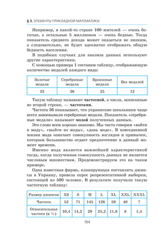 Íàïðèìåð, â êàêîé-òî ñòðàíå 100 æèòåëåé — î÷åíü áî-
ãàòûå, à îñòàëüíûå 5 ìèëëèîíîâ — î÷åíü áåäíûå. Òîãäà
ïîêàçàòåëü ñðåäíåãî äîõîäà ìîæåò îêàçàòüñÿ íå íèçêèì,
à ñëåäîâàòåëüíî, íå áóäåò àäåêâàòíî îòîáðàæàòü îáùóþ
áåäíîñòü íàñåëåíèÿ.
Â ïîäîáíûõ ñëó÷àÿõ äëÿ àíàëèçà äàííûõ èñïîëüçóþò
äðóãèå õàðàêòåðèñòèêè.
Ñ ïîìîùüþ ïðèìåðà 1 ñîñòàâèì òàáëèöó, îòîáðàæàþùóþ
êîëè÷åñòâî ìåäàëåé êàæäîãî âèäà:
Çîëîòûå
ìåäàëè
Ñåðåáðÿíûå
ìåäàëè
Áðîíçîâûå
ìåäàëè
Áåç ìåäàëåé
23 36 25 12
Òàêóþ òàáëèöó íàçûâàþò ÷àñòîòíîé, à ÷èñëà, çàïèñàííûå
âî âòîðîé ñòðîêå, — ÷àñòîòàìè.
×àñòîòà 36 ïîêàçûâàåò, ÷òî óêðàèíñêèå øêîëüíèêè ÷àùå
âñåãî çàâîåâûâàëè ñåðåáðÿíûå ìåäàëè. Ïîêàçàòåëü «ñåðåáðÿ-
íûå ìåäàëè» íàçûâàþò ìîäîé ïîëó÷åííûõ äàííûõ.
Ýòî ñëîâî âñåì õîðîøî çíàêîìî. Ìû ÷àñòî ãîâîðèì «âîéòè
â ìîäó», «âûéòè èç ìîäû», «äàíü ìîäå». Â ïîâñåäíåâíîé
æèçíè ìîäà îçíà÷àåò ñîâîêóïíîñòü âçãëÿäîâ è ïðèâû÷åê,
êîòîðûì áîëüøèíñòâî îòäàåò ïðåäïî÷òåíèå â äàííûé ìî-
ìåíò âðåìåíè.
Èìåííî ìîäà ÿâëÿåòñÿ âàæíåéøåé õàðàêòåðèñòèêîé
òîãäà, êîãäà ïîëó÷åííàÿ ñîâîêóïíîñòü äàííûõ íå ÿâëÿåòñÿ
÷èñëîâûì ìíîæåñòâîì. Ïðîäåìîíñòðèðóåì ýòî íà òàêîì
ïðèìåðå.
Îäíà èçâåñòíàÿ ôèðìà, ïëàíèðóþùàÿ ïîñòàâëÿòü äæèí-
ñû â Óêðàèíó, ïðîâåëà îïðîñ ðåïðåçåíòàòèâíîé âûáîðêè,
ñîñòîÿùåé èç 500 ÷åëîâåê. Â ðåçóëüòàòå ïîëó÷èëè òàêóþ
÷àñòîòíóþ òàáëèöó:
Ðàçìåð äæèíñîâ XS S M L XL XXL XXXL
×àñòîòà 52 71 145 126 59 40 7
Îòíîñèòåëüíàÿ
÷àñòîòà (â %)
10,4 14,2 29 25,2 11,8 8 1,4
 