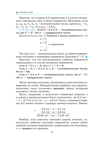 Çàìåòèì, ÷òî òåîðåìà 3.2 ñïðàâåäëèâà è â ñëó÷àå ïî÷ëåí-
íîãî óìíîæåíèÿ òðåõ è áîëåå íåðàâåíñòâ. Íàïðèìåð, åñëè
a1
, a2
, a3
, b1
, b2
, b3
– ïîëîæèòåëüíûå ÷èñëà, ïðè÷åì a1
> b1
,
a2
> b2
, a3
> b3
, òî a1
a2
a3
> b1
b2
b3
.
Ñ ë å ä ñ ò â è å. Åñëè a > b è a, b — ïîëîæèòåëüíûå ÷èñ-
ëà, òî an
> bn
, ãäå n — íàòóðàëüíîå ÷èñëî.
Äîêàçàòåëüñòâî.  Çàïèøåì n âåðíûõ íåðàâåíñòâ a > b:
a b
a b
a b
>
>
>
⎫
⎬
⎪
⎪
⎭
⎪
⎪
...
n íåðàâåíñòâ
Òàê êàê a è b — ïîëîæèòåëüíûå ÷èñëà, òî ìîæåì ïåðåìíî-
æèòü ïî÷ëåííî n çàïèñàííûõ íåðàâåíñòâ. Ïîëó÷èì an
> bn
. 
Çàìåòèì, ÷òî âñå ðàññìîòðåííûå ñâîéñòâà íåðàâåíñòâ
ñïðàâåäëèâû è â ñëó÷àå íåñòðîãèõ íåðàâåíñòâ:
åñëè a l b è c l d, òî a + c l b + d;
åñëè a l b, c l d è a, b, c, d — ïîëîæèòåëüíûå ÷èñëà,
òî ac l bd;
åñëè a l b è a, b — ïîëîæèòåëüíûå ÷èñëà, òî an
l bn
,
ãäå n — íàòóðàëüíîå ÷èñëî.
×àñòî çíà÷åíèÿ âåëè÷èí, ÿâëÿþùèõñÿ ðåçóëüòàòàìè èç-
ìåðåíèé, íå òî÷íû. Èçìåðèòåëüíûå ïðèáîðû, êàê ïðàâèëî,
ïîçâîëÿþò ëèøü óñòàíîâèòü ãðàíèöû, ìåæäó êîòîðûìè
íàõîäèòñÿ òî÷íîå çíà÷åíèå.
Ïóñòü, íàïðèìåð, â ðåçóëüòàòå èçìåðåíèÿ øèðèíû x
è äëèíû y ïðÿìîóãîëüíèêà áûëî óñòàíîâëåíî, ÷òî 2,5 ñì <
< x < 2,7 ñì è 4,1 ñì < y < 4,3 ñì. Òîãäà ñ ïîìîùüþ òåîðå-
ìû 3.2 ìîæíî îöåíèòü ïëîùàäü ïðÿìîóãîëüíèêà. Èìååì:
×
2,5 ñì < x < 2,7 ñì
4,1 ñì < y < 4,3 ñì
10,25 ñì2
< xy < 11,61 ñì2
.
Âîîáùå, åñëè èçâåñòíû çíà÷åíèÿ ãðàíèö âåëè÷èí, òî,
èñïîëüçóÿ ñâîéñòâà ÷èñëîâûõ íåðàâåíñòâ, ìîæíî íàéòè
ãðàíèöû çíà÷åíèÿ âûðàæåíèÿ, ñîäåðæàùåãî ýòè âåëè÷èíû,
ò. å. îöåíèòü åãî çíà÷åíèå.
 