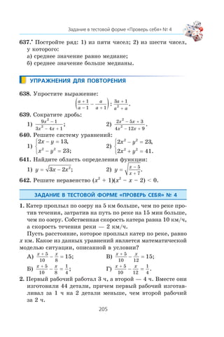 637.•
Ïîñòðîéòå ðÿä: 1) èç ïÿòè ÷èñåë; 2) èç øåñòè ÷èñåë,
ó êîòîðîãî:
à) ñðåäíåå çíà÷åíèå ðàâíî ìåäèàíå;
á) ñðåäíåå çíà÷åíèå áîëüøå ìåäèàíû.
638. Óïðîñòèòå âûðàæåíèå:
a
a
a
a
a
a a
+
− +
+
+
−( )1
1 1
3 1
2: .
639. Ñîêðàòèòå äðîáü:
1)
9 1
3 4 1
2
2
x
x x
−
− +
; 2)
2 5 3
4 12 9
2
2
x x
x x
− +
− +
.
640. Ðåøèòå ñèñòåìó óðàâíåíèé:
1)
2 13
2 2
x y
x y
− =
− =
⎧
⎨
⎩
,
23;
2)
2 23
2 41
2 2
2 2
x y
x y
− =
+ =
⎧
⎨
⎩
,
.
641. Íàéäèòå îáëàñòü îïðåäåëåíèÿ ôóíêöèè:
1) y x x= −3 2 2
; 2) y
x
x
=
−
+
5
7
.
642. Ðåøèòå íåðàâåíñòâî (x2
+ 1)(x2
– x – 2) < 0.
1. Êàòåð ïðîïëûë ïî îçåðó íà 5 êì áîëüøå, ÷åì ïî ðåêå ïðî-
òèâ òå÷åíèÿ, çàòðàòèâ íà ïóòü ïî ðåêå íà 15 ìèí áîëüøå,
÷åì ïî îçåðó. Ñîáñòâåííàÿ ñêîðîñòü êàòåðà ðàâíà 10 êì/÷,
à ñêîðîñòü òå÷åíèÿ ðåêè — 2 êì/÷.
Ïóñòü ðàññòîÿíèå, êîòîðîå ïðîïëûë êàòåð ïî ðåêå, ðàâíî
x êì. Êàêîå èç äàííûõ óðàâíåíèé ÿâëÿåòñÿ ìàòåìàòè÷åñêîé
ìîäåëüþ ñèòóàöèè, îïèñàííîé â óñëîâèè?
À)
x x+
− =
5
10 8
15; Â)
x x+
− =
5
10 12
15;
Á)
x x+
− =
5
10 8
1
4
; Ã)
x x+
− =
5
10 12
1
4
.
2. Ïåðâûé ðàáî÷èé ðàáîòàë 3 ÷, à âòîðîé — 4 ÷. Âìåñòå îíè
èçãîòîâèëè 44 äåòàëè, ïðè÷åì ïåðâûé ðàáî÷èé èçãîòàâ-
ëèâàë çà 1 ÷ íà 2 äåòàëè ìåíüøå, ÷åì âòîðîé ðàáî÷èé
çà 2 ÷.
 